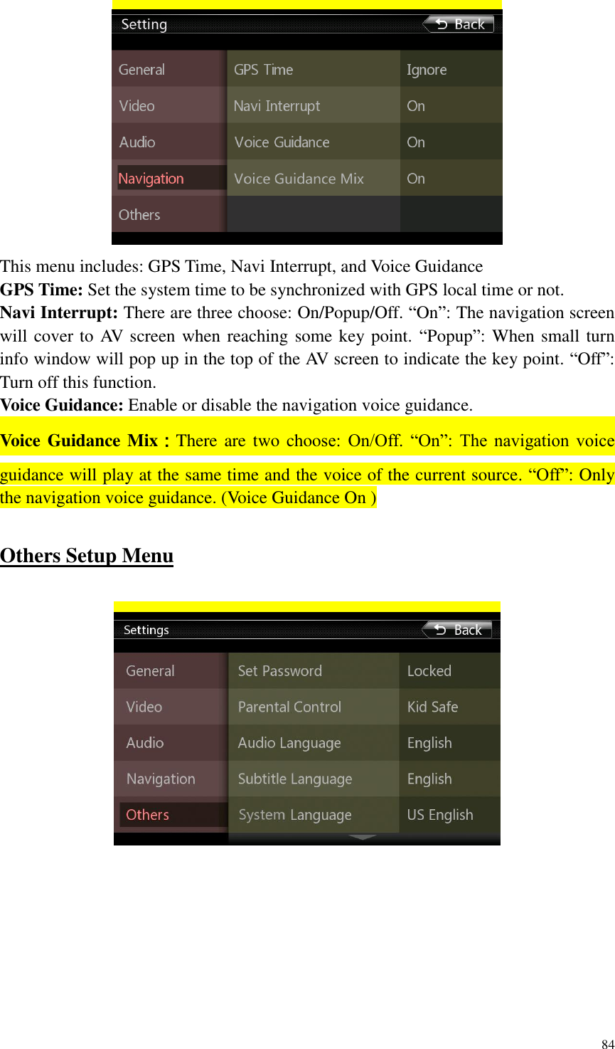 84   This menu includes: GPS Time, Navi Interrupt, and Voice Guidance GPS Time: Set the system time to be synchronized with GPS local time or not. Navi Interrupt: There are three choose: On/Popup/Off. &ldquo;On&rdquo;: The navigation screen will cover to AV screen when reaching some key point. &ldquo;Popup&rdquo;: When small turn info window will pop up in the top of the AV screen to indicate the key point. &ldquo;Off&rdquo;: Turn off this function. Voice Guidance: Enable or disable the navigation voice guidance. Voice Guidance Mix：There are two choose:  On/Off.  &ldquo;On&rdquo;:  The  navigation  voice guidance will play at the same time and the voice of the current source. &ldquo;Off&rdquo;: Only the navigation voice guidance. (Voice Guidance On )  Others Setup Menu    