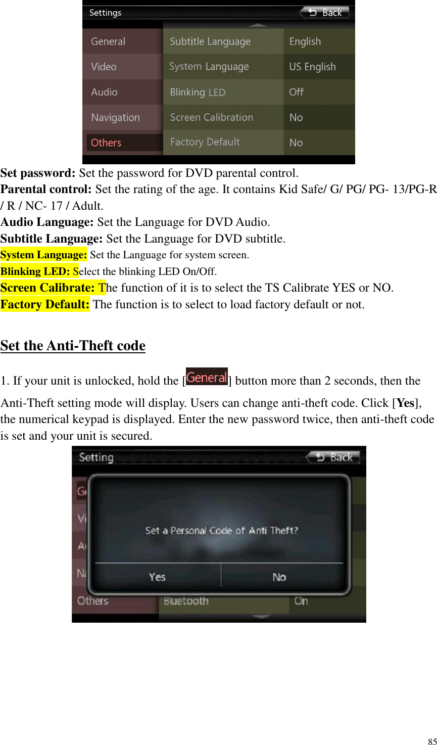 85   Set password: Set the password for DVD parental control. Parental control: Set the rating of the age. It contains Kid Safe/ G/ PG/ PG- 13/PG-R / R / NC- 17 / Adult. Audio Language: Set the Language for DVD Audio. Subtitle Language: Set the Language for DVD subtitle.   System Language: Set the Language for system screen. Blinking LED: Select the blinking LED On/Off. Screen Calibrate: The function of it is to select the TS Calibrate YES or NO. Factory Default: The function is to select to load factory default or not.  Set the Anti-Theft code 1. If your unit is unlocked, hold the [ ] button more than 2 seconds, then the Anti-Theft setting mode will display. Users can change anti-theft code. Click [Yes], the numerical keypad is displayed. Enter the new password twice, then anti-theft code is set and your unit is secured.  
