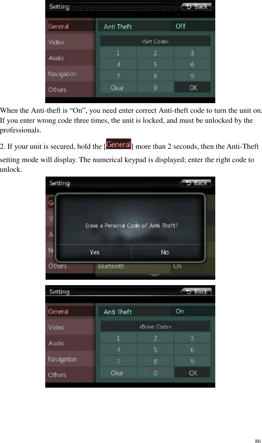 86   When the Anti-theft is &ldquo;On&rdquo;, you need enter correct Anti-theft code to turn the unit on. If you enter wrong code three times, the unit is locked, and must be unlocked by the professionals. 2. If your unit is secured, hold the [ ] more than 2 seconds, then the Anti-Theft setting mode will display. The numerical keypad is displayed; enter the right code to unlock.   