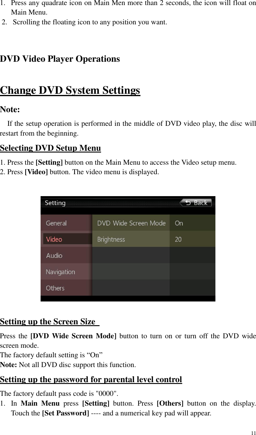 11  1. Press any quadrate icon on Main Men more than 2 seconds, the icon will float on Main Menu.   2. Scrolling the floating icon to any position you want.  DVD Video Player Operations   Change DVD System Settings Note:     If the setup operation is performed in the middle of DVD video play, the disc will restart from the beginning. Selecting DVD Setup Menu 1. Press the [Setting] button on the Main Menu to access the Video setup menu. 2. Press [Video] button. The video menu is displayed.     Setting up the Screen Size   Press the [DVD  Wide Screen Mode]  button  to  turn on  or  turn  off  the  DVD wide screen mode.   The factory default setting is &ldquo;On&rdquo; Note: Not all DVD disc support this function. Setting up the password for parental level control The factory default pass code is "0000". 1. In  Main  Menu  press  [Setting]  button.  Press  [Others]  button  on  the  display. Touch the [Set Password] ---- and a numerical key pad will appear.  