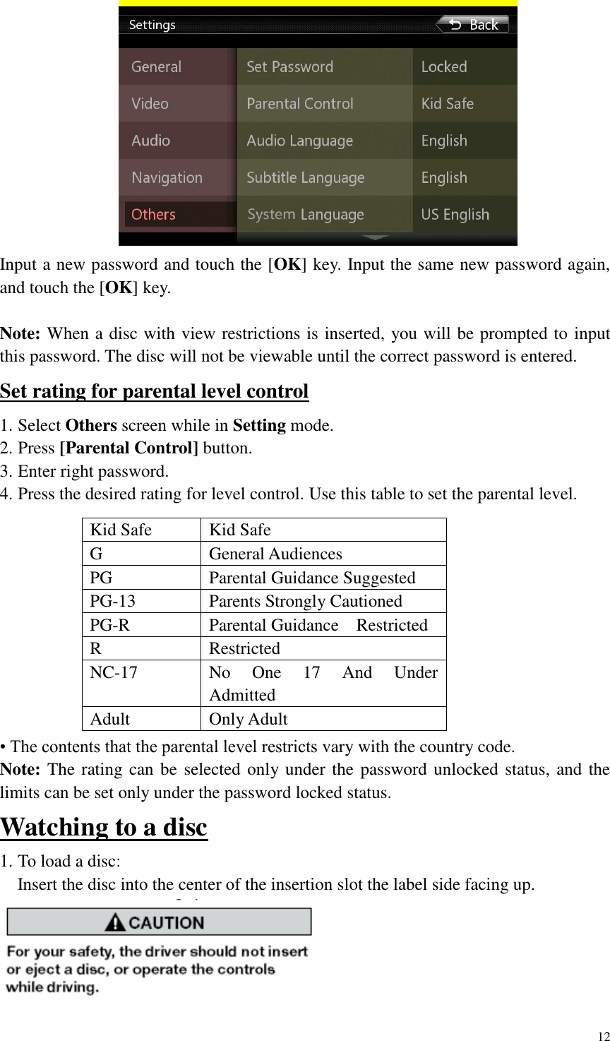 12   Input a new password and touch the [OK] key. Input the same new password again, and touch the [OK] key.    Note: When a disc with view restrictions is inserted, you will be prompted to input this password. The disc will not be viewable until the correct password is entered. Set rating for parental level control 1. Select Others screen while in Setting mode.   2. Press [Parental Control] button.   3. Enter right password. 4. Press the desired rating for level control. Use this table to set the parental level.           &bull; The contents that the parental level restricts vary with the country code. Note: The rating can be selected only under the password unlocked status, and the limits can be set only under the password locked status. Watching to a disc 1. To load a disc:     Insert the disc into the center of the insertion slot the label side facing up.  Kid Safe Kid Safe G General Audiences PG Parental Guidance Suggested PG-13 Parents Strongly Cautioned PG-R Parental Guidance    Restricted R Restricted NC-17 No  One  17  And  Under Admitted Adult Only Adult   