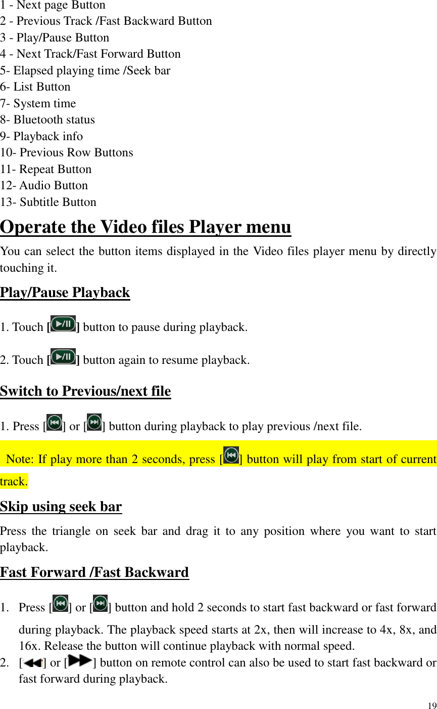 19    1 - Next page Button 2 - Previous Track /Fast Backward Button 3 - Play/Pause Button 4 - Next Track/Fast Forward Button 5- Elapsed playing time /Seek bar 6- List Button 7- System time 8- Bluetooth status 9- Playback info 10- Previous Row Buttons 11- Repeat Button 12- Audio Button   13- Subtitle Button Operate the Video files Player menu You can select the button items displayed in the Video files player menu by directly touching it. Play/Pause Playback 1. Touch [] button to pause during playback. 2. Touch [ ] button again to resume playback. Switch to Previous/next file 1. Press [ ] or [ ] button during playback to play previous /next file.   Note: If play more than 2 seconds, press [ ] button will play from start of current track.   Skip using seek bar Press  the  triangle  on  seek  bar and  drag it  to  any  position  where  you want  to  start playback. Fast Forward /Fast Backward 1. Press [ ] or [ ] button and hold 2 seconds to start fast backward or fast forward during playback. The playback speed starts at 2x, then will increase to 4x, 8x, and 16x. Release the button will continue playback with normal speed. 2. [ ] or [ ] button on remote control can also be used to start fast backward or fast forward during playback. 