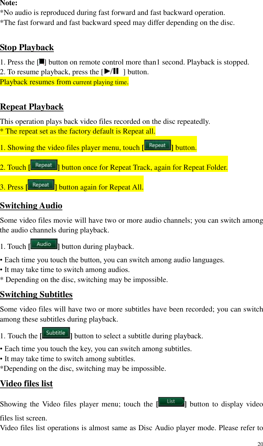 20  Note: *No audio is reproduced during fast forward and fast backward operation. *The fast forward and fast backward speed may differ depending on the disc.  Stop Playback 1. Press the [ ] button on remote control more than1 second. Playback is stopped. 2. To resume playback, press the [   ] button. Playback resumes from current playing time.  Repeat Playback This operation plays back video files recorded on the disc repeatedly. * The repeat set as the factory default is Repeat all. 1. Showing the video files player menu, touch [ ] button. 2. Touch [ ] button once for Repeat Track, again for Repeat Folder. 3. Press [ ] button again for Repeat All. Switching Audio Some video files movie will have two or more audio channels; you can switch among the audio channels during playback. 1. Touch [ ] button during playback. &bull; Each time you touch the button, you can switch among audio languages. &bull; It may take time to switch among audios. * Depending on the disc, switching may be impossible. Switching Subtitles Some video files will have two or more subtitles have been recorded; you can switch among these subtitles during playback. 1. Touch the [ ] button to select a subtitle during playback. &bull; Each time you touch the key, you can switch among subtitles. &bull; It may take time to switch among subtitles. *Depending on the disc, switching may be impossible. Video files list Showing the Video  files player menu;  touch the  [ ] button  to  display video files list screen. Video files list operations is almost same as Disc Audio player mode. Please refer to 