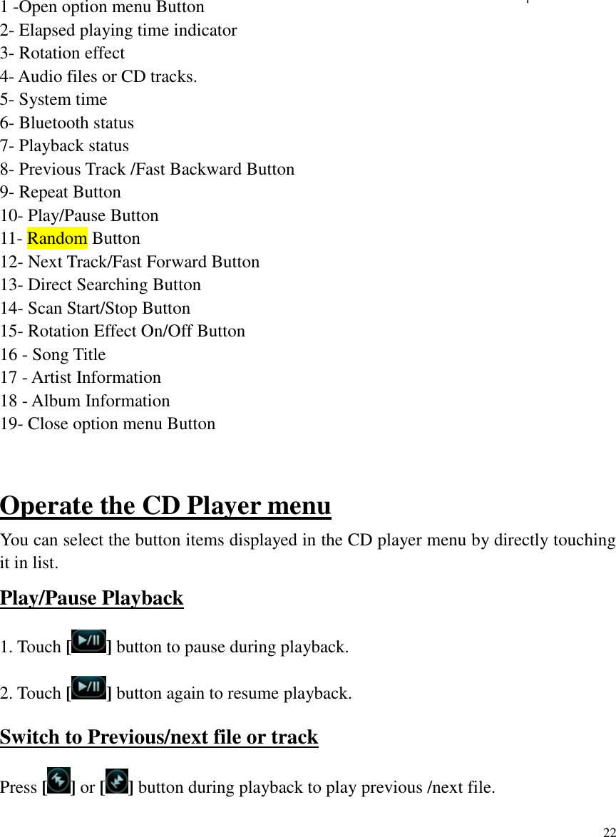 22           1 -Open option menu Button 2- Elapsed playing time indicator 3- Rotation effect 4- Audio files or CD tracks. 5- System time 6- Bluetooth status 7- Playback status 8- Previous Track /Fast Backward Button 9- Repeat Button 10- Play/Pause Button 11- Random Button 12- Next Track/Fast Forward Button 13- Direct Searching Button 14- Scan Start/Stop Button 15- Rotation Effect On/Off Button 16 - Song Title 17 - Artist Information 18 - Album Information 19- Close option menu Button   Operate the CD Player menu You can select the button items displayed in the CD player menu by directly touching it in list. Play/Pause Playback 1. Touch [ ] button to pause during playback. 2. Touch [ ] button again to resume playback. Switch to Previous/next file or track Press [] or [ ] button during playback to play previous /next file. 