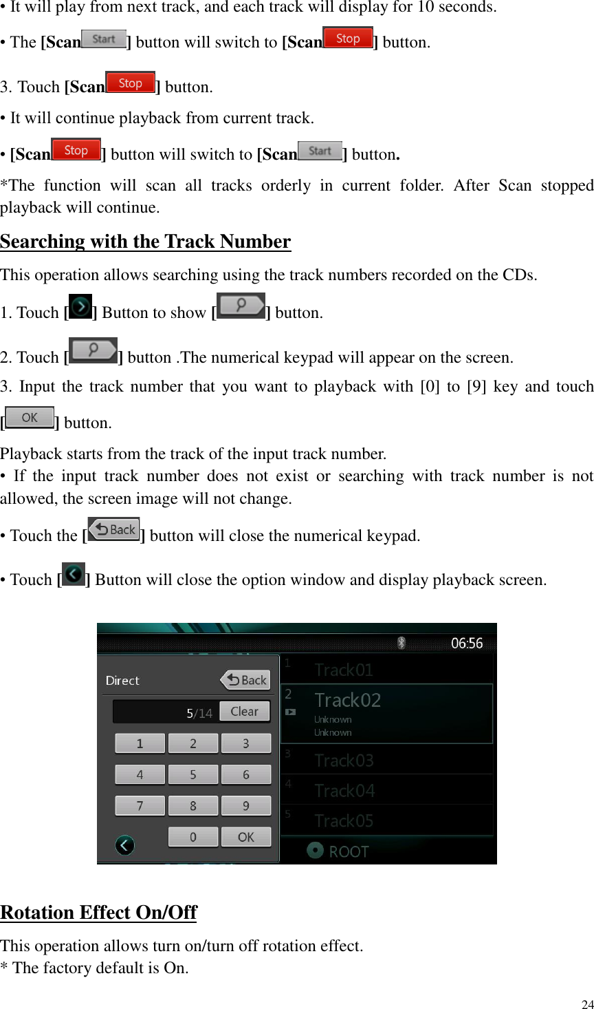 24  &bull; It will play from next track, and each track will display for 10 seconds. &bull; The [Scan ] button will switch to [Scan ] button. 3. Touch [Scan ] button. &bull; It will continue playback from current track. &bull; [Scan ] button will switch to [Scan ] button. *The  function  will  scan  all  tracks  orderly  in  current  folder.  After  Scan  stopped playback will continue. Searching with the Track Number This operation allows searching using the track numbers recorded on the CDs. 1. Touch [ ] Button to show [ ] button. 2. Touch [ ] button .The numerical keypad will appear on the screen. 3. Input the track number that  you want to playback with [0] to  [9] key and touch [ ] button. Playback starts from the track of the input track number. &bull;  If  the  input  track  number  does  not  exist  or  searching  with  track  number  is  not allowed, the screen image will not change. &bull; Touch the [ ] button will close the numerical keypad. &bull; Touch [] Button will close the option window and display playback screen.    Rotation Effect On/Off This operation allows turn on/turn off rotation effect. * The factory default is On. 