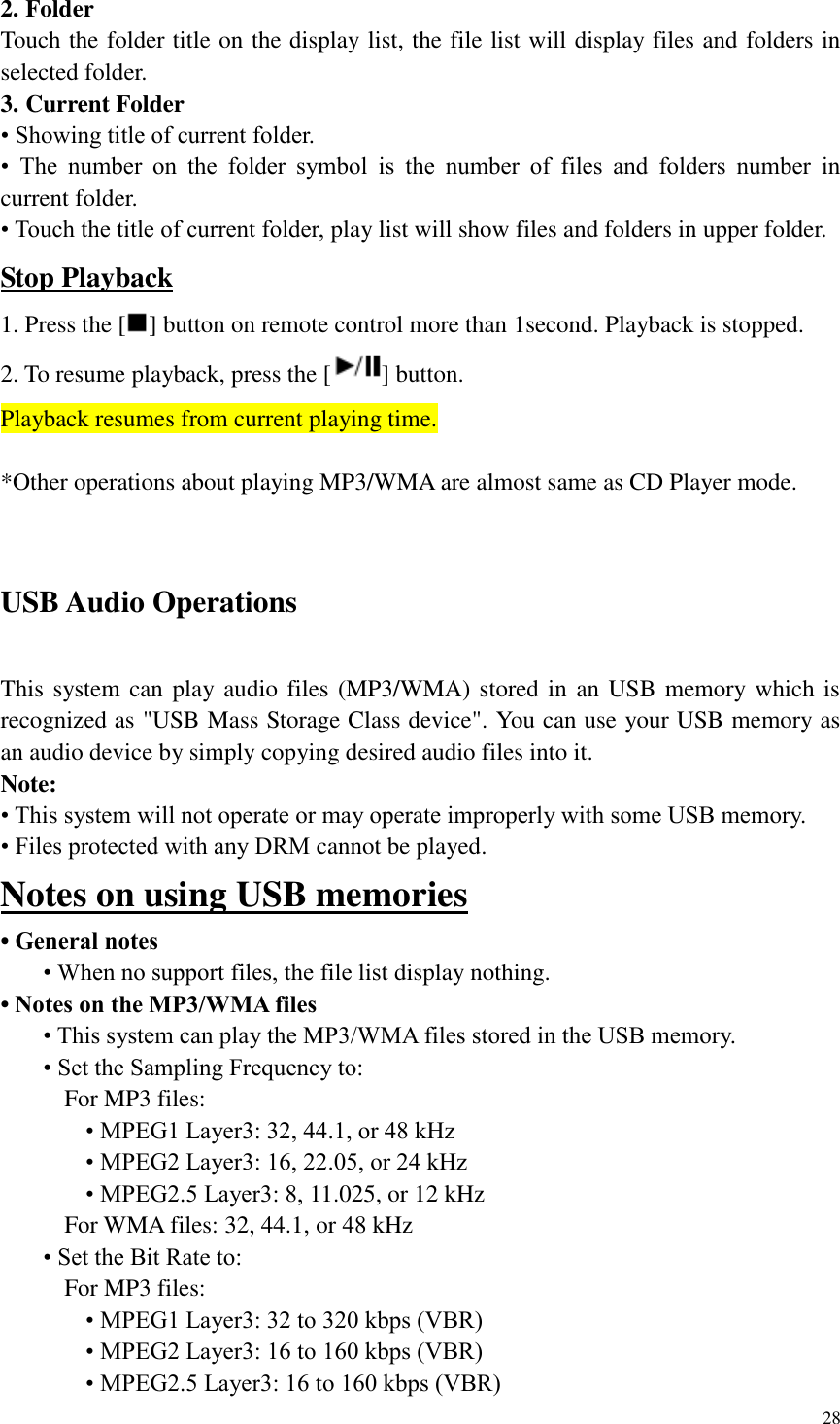 28  2. Folder Touch the folder title on the display list, the file list will display files and folders in selected folder. 3. Current Folder &bull; Showing title of current folder. &bull;  The  number  on  the  folder  symbol  is  the  number  of  files  and  folders  number  in current folder. &bull; Touch the title of current folder, play list will show files and folders in upper folder. Stop Playback 1. Press the [ ] button on remote control more than 1second. Playback is stopped. 2. To resume playback, press the [ ] button. Playback resumes from current playing time.  *Other operations about playing MP3/WMA are almost same as CD Player mode.  USB Audio Operations This system can play audio files (MP3/WMA) stored in  an USB memory which is recognized as "USB Mass Storage Class device". You can use your USB memory as an audio device by simply copying desired audio files into it. Note: &bull; This system will not operate or may operate improperly with some USB memory. &bull; Files protected with any DRM cannot be played. Notes on using USB memories &bull; General notes &bull; When no support files, the file list display nothing. &bull; Notes on the MP3/WMA files &bull; This system can play the MP3/WMA files stored in the USB memory. &bull; Set the Sampling Frequency to: For MP3 files: &bull; MPEG1 Layer3: 32, 44.1, or 48 kHz &bull; MPEG2 Layer3: 16, 22.05, or 24 kHz &bull; MPEG2.5 Layer3: 8, 11.025, or 12 kHz For WMA files: 32, 44.1, or 48 kHz &bull; Set the Bit Rate to: For MP3 files: &bull; MPEG1 Layer3: 32 to 320 kbps (VBR) &bull; MPEG2 Layer3: 16 to 160 kbps (VBR) &bull; MPEG2.5 Layer3: 16 to 160 kbps (VBR) 