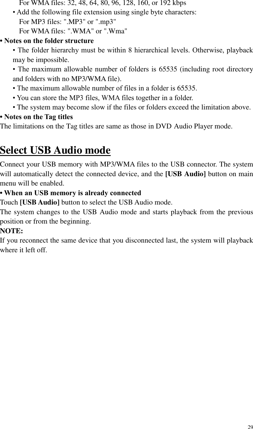 29  For WMA files: 32, 48, 64, 80, 96, 128, 160, or 192 kbps &bull; Add the following file extension using single byte characters: For MP3 files: ".MP3" or ".mp3" For WMA files: ".WMA" or ".Wma" &bull; Notes on the folder structure &bull; The folder hierarchy must be within 8 hierarchical levels. Otherwise, playback may be impossible. &bull; The maximum allowable number of folders  is  65535 (including root directory and folders with no MP3/WMA file). &bull; The maximum allowable number of files in a folder is 65535. &bull; You can store the MP3 files, WMA files together in a folder. &bull; The system may become slow if the files or folders exceed the limitation above. &bull; Notes on the Tag titles The limitations on the Tag titles are same as those in DVD Audio Player mode.  Select USB Audio mode Connect your USB memory with MP3/WMA files to the USB connector. The system will automatically detect the connected device, and the [USB Audio] button on main menu will be enabled.   &bull; When an USB memory is already connected Touch [USB Audio] button to select the USB Audio mode. The system changes to the USB Audio mode and starts playback from the previous position or from the beginning. NOTE: If you reconnect the same device that you disconnected last, the system will playback where it left off.    