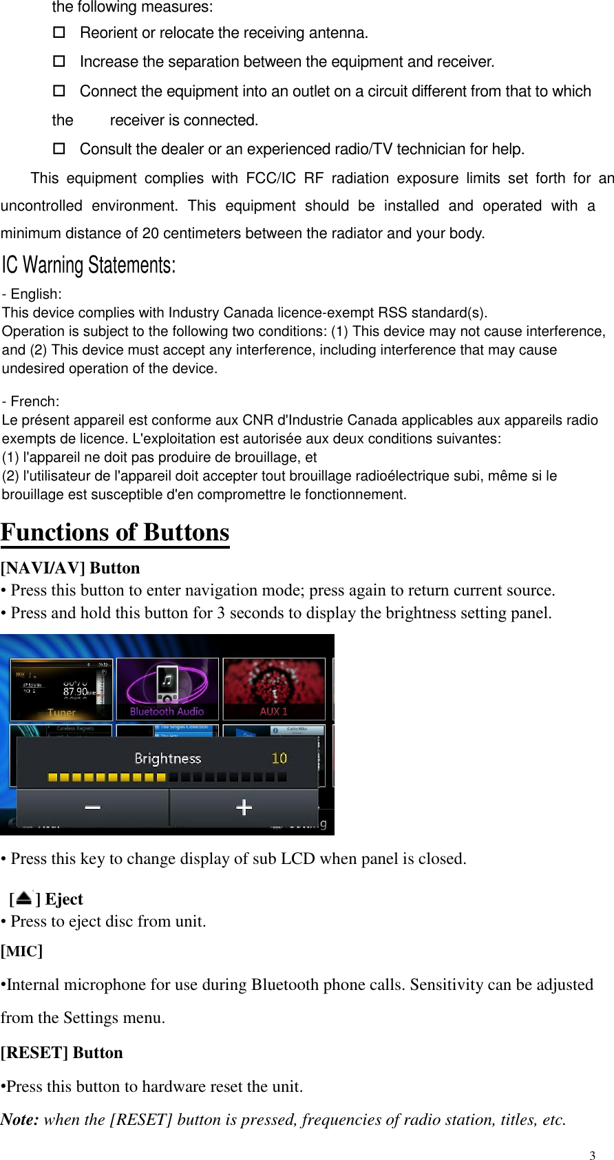 3  the following measures:        Reorient or relocate the receiving antenna.      Increase the separation between the equipment and receiver.      Connect the equipment into an outlet on a circuit different from that to which the        receiver is connected.      Consult the dealer or an experienced radio/TV technician for help.   This  equipment uncontrolled  environment.  This  equipment  should  be  installed  and  operated  with  a minimum distance of 20 centimeters between the radiator and your body.    Functions of Buttons [NAVI/AV] Button &bull; Press this button to enter navigation mode; press again to return current source.  &bull; Press and hold this button for 3 seconds to display the brightness setting panel.  &bull; Press this key to change display of sub LCD when panel is closed.   [ ] Eject &bull; Press to eject disc from unit.  [MIC] &bull;Internal microphone for use during Bluetooth phone calls. Sensitivity can be adjusted from the Settings menu.  [RESET] Button &bull;Press this button to hardware reset the unit. Note: when the [RESET] button is pressed, frequencies of radio station, titles, etc. IC Warning Statements:- English: This device complies with Industry Canada licence-exempt RSS standard(s). Operation is subject to the following two conditions: (1) This device may not cause interference,and (2) This device must accept any interference, including interference that may causeundesired operation of the device.- French:Le pr&eacute;sent appareil est conforme aux CNR d'Industrie Canada applicables aux appareils radioexempts de licence. L'exploitation est autoris&eacute;e aux deux conditions suivantes: (1) l'appareil ne doit pas produire de brouillage, et (2) l'utilisateur de l'appareil doit accepter tout brouillage radio&eacute;lectrique subi, m&ecirc;me si le brouillage est susceptible d'en compromettre le fonctionnement.complies  with  FCC/IC  RF  radiation  exposure  limits  set  forth  for  an 