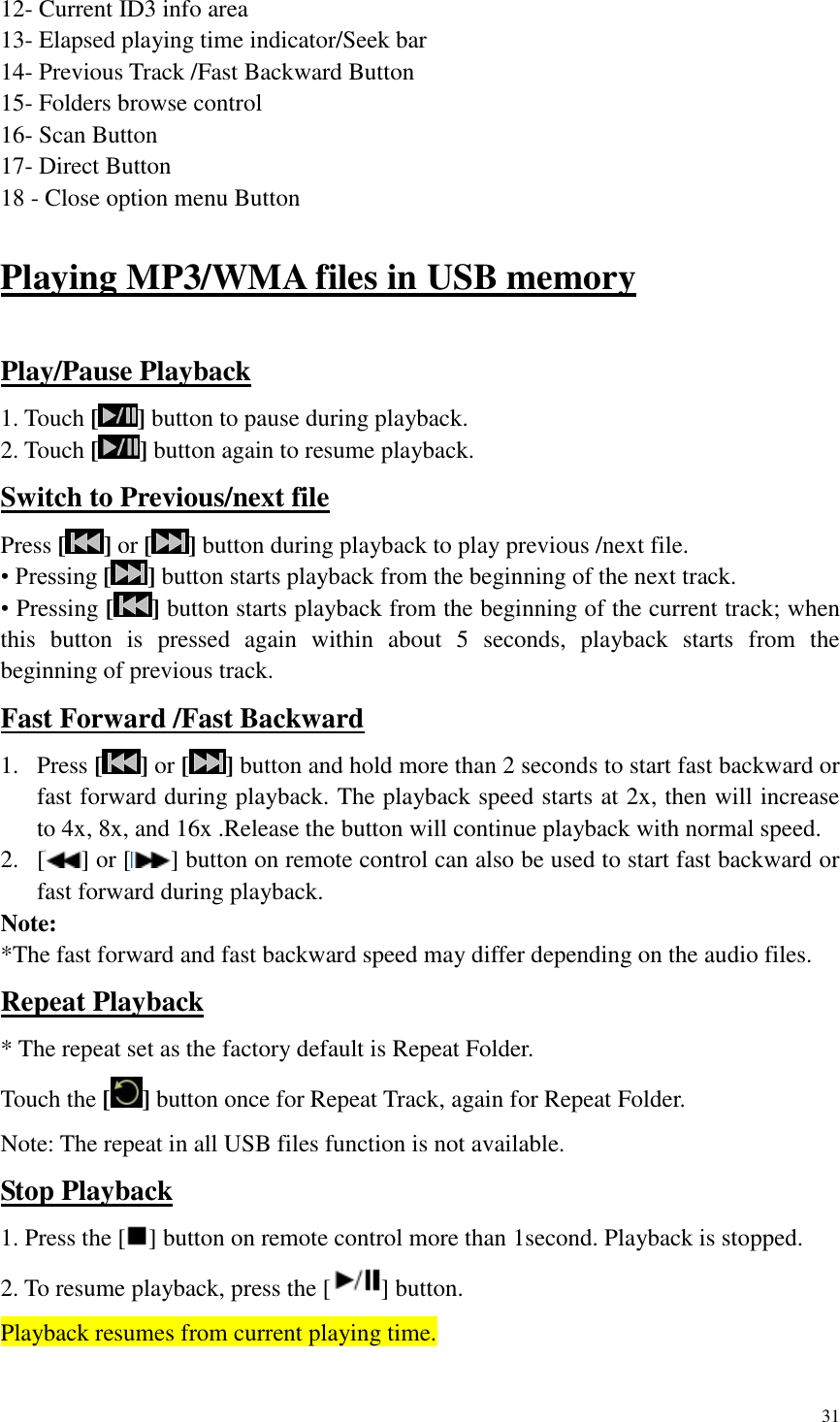 31  12- Current ID3 info area 13- Elapsed playing time indicator/Seek bar 14- Previous Track /Fast Backward Button 15- Folders browse control 16- Scan Button   17- Direct Button   18 - Close option menu Button  Playing MP3/WMA files in USB memory  Play/Pause Playback 1. Touch [ ] button to pause during playback. 2. Touch [ ] button again to resume playback. Switch to Previous/next file Press [] or [ ] button during playback to play previous /next file. &bull; Pressing [ ] button starts playback from the beginning of the next track. &bull; Pressing [ ] button starts playback from the beginning of the current track; when this  button  is  pressed  again  within  about  5  seconds,  playback  starts  from  the beginning of previous track. Fast Forward /Fast Backward 1. Press [] or [ ] button and hold more than 2 seconds to start fast backward or fast forward during playback. The playback speed starts at 2x, then will increase to 4x, 8x, and 16x .Release the button will continue playback with normal speed. 2. [ ] or [ ] button on remote control can also be used to start fast backward or fast forward during playback. Note: *The fast forward and fast backward speed may differ depending on the audio files. Repeat Playback * The repeat set as the factory default is Repeat Folder. Touch the [ ] button once for Repeat Track, again for Repeat Folder. Note: The repeat in all USB files function is not available. Stop Playback 1. Press the [ ] button on remote control more than 1second. Playback is stopped. 2. To resume playback, press the [ ] button. Playback resumes from current playing time.  