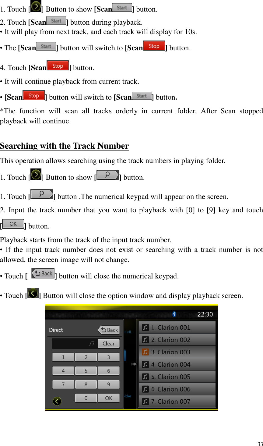 33  1. Touch [ ] Button to show [Scan ] button. 2. Touch [Scan ] button during playback. &bull; It will play from next track, and each track will display for 10s. &bull; The [Scan ] button will switch to [Scan ] button. 4. Touch [Scan ] button. &bull; It will continue playback from current track. &bull; [Scan ] button will switch to [Scan ] button. *The  function  will  scan  all  tracks  orderly  in  current  folder.  After  Scan  stopped playback will continue.  Searching with the Track Number This operation allows searching using the track numbers in playing folder. 1. Touch [ ] Button to show [ ] button. 1. Touch [ ] button .The numerical keypad will appear on the screen. 2. Input the track number that  you want to playback with [0] to  [9] key and touch [ ] button. Playback starts from the track of the input track number. &bull;  If  the  input  track  number  does  not  exist  or  searching  with  a  track  number  is  not allowed, the screen image will not change. &bull; Touch [  ] button will close the numerical keypad. &bull; Touch [] Button will close the option window and display playback screen.  
