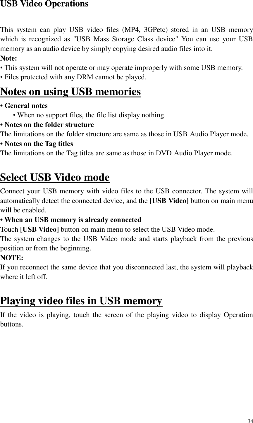34  USB Video Operations This  system  can  play  USB  video  files  (MP4,  3GPetc)  stored  in  an  USB  memory which  is  recognized  as  "USB  Mass  Storage  Class  device"  You  can  use  your  USB memory as an audio device by simply copying desired audio files into it. Note: &bull; This system will not operate or may operate improperly with some USB memory. &bull; Files protected with any DRM cannot be played. Notes on using USB memories &bull; General notes &bull; When no support files, the file list display nothing. &bull; Notes on the folder structure The limitations on the folder structure are same as those in USB Audio Player mode. &bull; Notes on the Tag titles The limitations on the Tag titles are same as those in DVD Audio Player mode.  Select USB Video mode Connect your USB memory with video files to the USB connector. The system will automatically detect the connected device, and the [USB Video] button on main menu will be enabled.   &bull; When an USB memory is already connected Touch [USB Video] button on main menu to select the USB Video mode. The system changes to the USB Video mode and starts playback from the previous position or from the beginning. NOTE: If you reconnect the same device that you disconnected last, the system will playback where it left off.  Playing video files in USB memory If the video  is  playing,  touch  the screen  of  the  playing video  to  display  Operation buttons.   