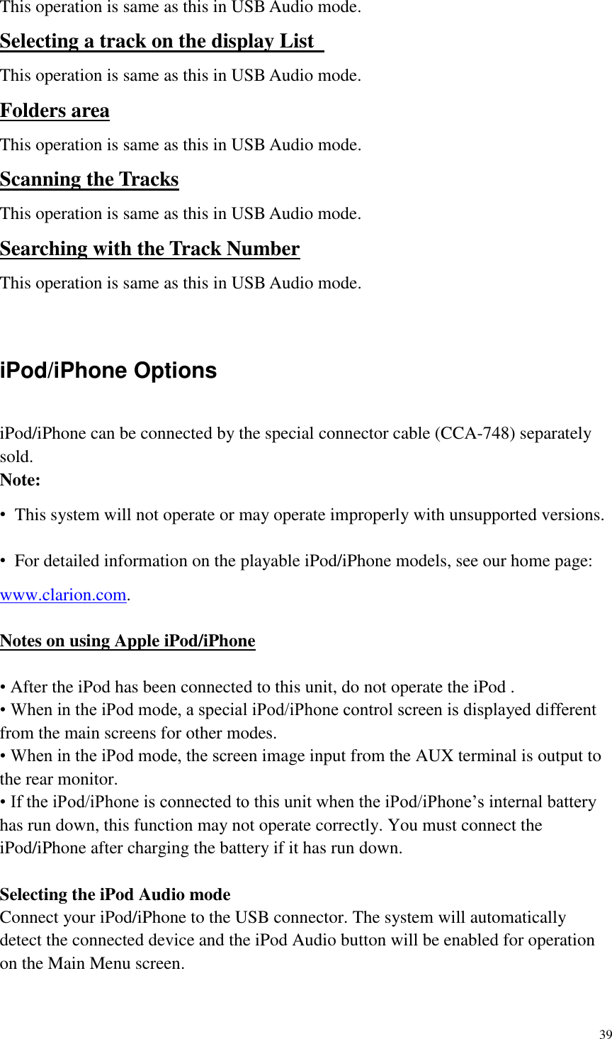 39  This operation is same as this in USB Audio mode. Selecting a track on the display List   This operation is same as this in USB Audio mode. Folders area This operation is same as this in USB Audio mode. Scanning the Tracks This operation is same as this in USB Audio mode. Searching with the Track Number This operation is same as this in USB Audio mode.  iPod/iPhone Options iPod/iPhone can be connected by the special connector cable (CCA-748) separately sold. Note: &bull;  This system will not operate or may operate improperly with unsupported versions. &bull;  For detailed information on the playable iPod/iPhone models, see our home page: www.clarion.com.  Notes on using Apple iPod/iPhone  &bull; After the iPod has been connected to this unit, do not operate the iPod . &bull; When in the iPod mode, a special iPod/iPhone control screen is displayed different from the main screens for other modes. &bull; When in the iPod mode, the screen image input from the AUX terminal is output to the rear monitor. &bull; If the iPod/iPhone is connected to this unit when the iPod/iPhone&rsquo;s internal battery has run down, this function may not operate correctly. You must connect the iPod/iPhone after charging the battery if it has run down.  Selecting the iPod Audio mode Connect your iPod/iPhone to the USB connector. The system will automatically detect the connected device and the iPod Audio button will be enabled for operation on the Main Menu screen.    