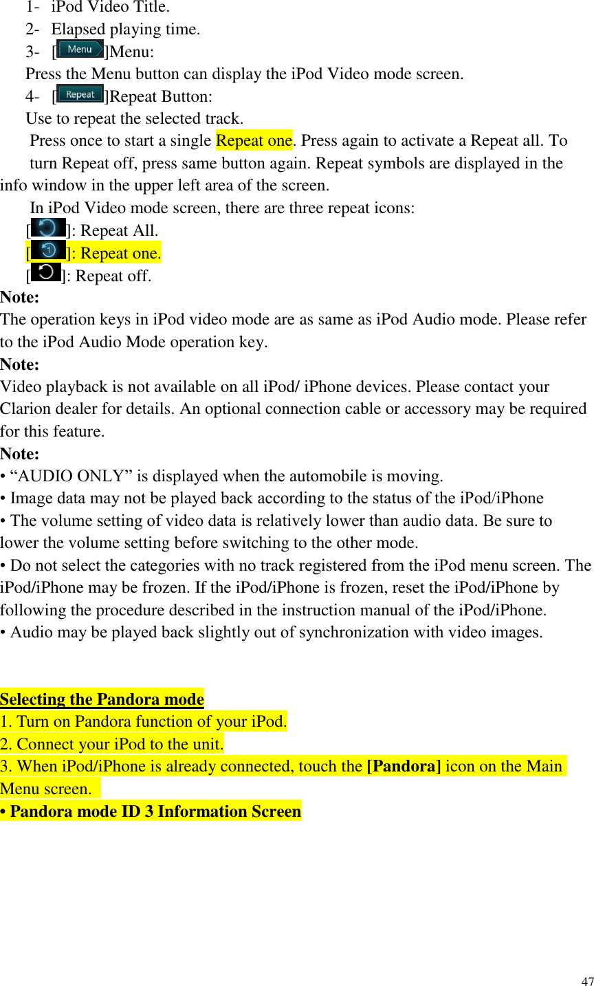 47   1- iPod Video Title. 2- Elapsed playing time. 3- [ ]Menu: Press the Menu button can display the iPod Video mode screen. 4- [ ]Repeat Button: Use to repeat the selected track.   Press once to start a single Repeat one. Press again to activate a Repeat all. To   turn Repeat off, press same button again. Repeat symbols are displayed in the info window in the upper left area of the screen.   In iPod Video mode screen, there are three repeat icons: [ ]: Repeat All. [ ]: Repeat one. [ ]: Repeat off. Note: The operation keys in iPod video mode are as same as iPod Audio mode. Please refer to the iPod Audio Mode operation key. Note: Video playback is not available on all iPod/ iPhone devices. Please contact your Clarion dealer for details. An optional connection cable or accessory may be required for this feature. Note: &bull; &ldquo;AUDIO ONLY&rdquo; is displayed when the automobile is moving. &bull; Image data may not be played back according to the status of the iPod/iPhone &bull; The volume setting of video data is relatively lower than audio data. Be sure to lower the volume setting before switching to the other mode. &bull; Do not select the categories with no track registered from the iPod menu screen. The iPod/iPhone may be frozen. If the iPod/iPhone is frozen, reset the iPod/iPhone by following the procedure described in the instruction manual of the iPod/iPhone. &bull; Audio may be played back slightly out of synchronization with video images.   Selecting the Pandora mode 1. Turn on Pandora function of your iPod. 2. Connect your iPod to the unit. 3. When iPod/iPhone is already connected, touch the [Pandora] icon on the Main Menu screen.   &bull; Pandora mode ID 3 Information Screen      