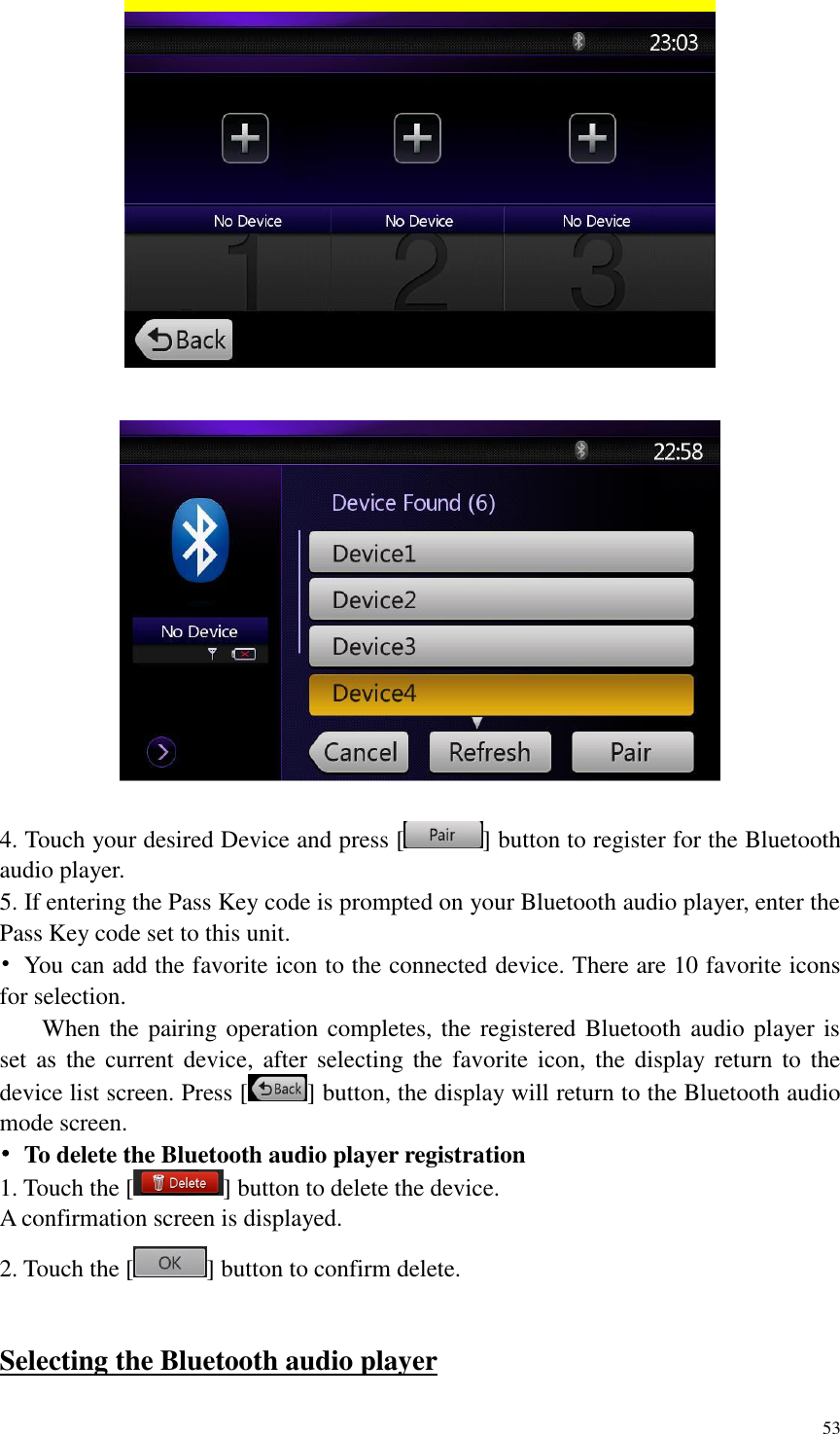 53      4. Touch your desired Device and press [ ] button to register for the Bluetooth audio player. 5. If entering the Pass Key code is prompted on your Bluetooth audio player, enter the Pass Key code set to this unit. &bull;  You can add the favorite icon to the connected device. There are 10 favorite icons for selection.   When the pairing operation completes, the registered Bluetooth  audio player is set as  the  current  device,  after selecting the favorite  icon,  the  display return to the device list screen. Press [ ] button, the display will return to the Bluetooth audio mode screen. &bull;  To delete the Bluetooth audio player registration 1. Touch the [ ] button to delete the device. A confirmation screen is displayed. 2. Touch the [ ] button to confirm delete.  Selecting the Bluetooth audio player 