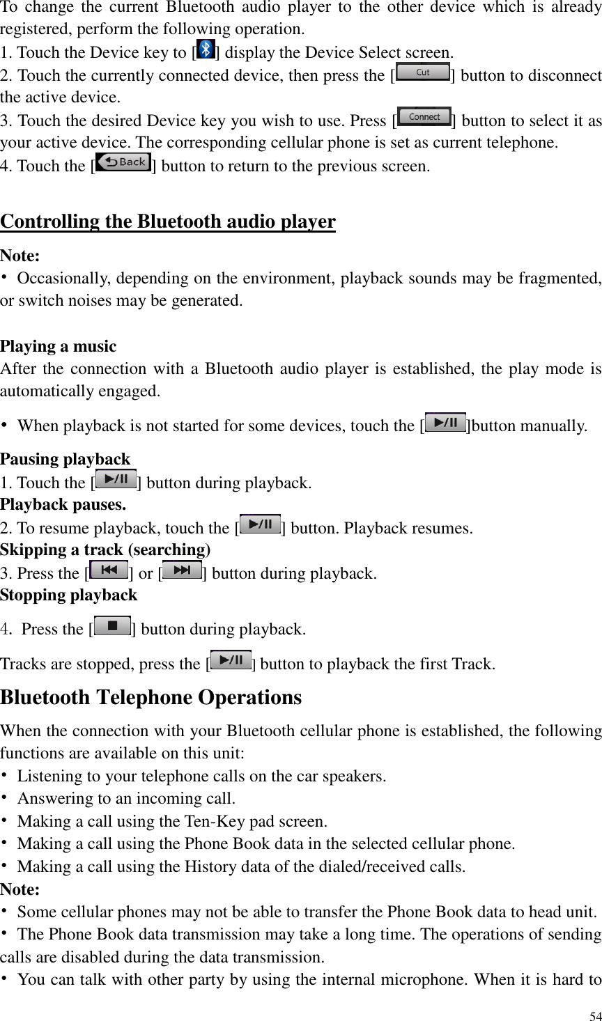 54  To  change  the current  Bluetooth  audio  player  to  the  other  device  which  is  already registered, perform the following operation. 1. Touch the Device key to [ ] display the Device Select screen. 2. Touch the currently connected device, then press the [ ] button to disconnect the active device. 3. Touch the desired Device key you wish to use. Press [ ] button to select it as your active device. The corresponding cellular phone is set as current telephone. 4. Touch the [ ] button to return to the previous screen.  Controlling the Bluetooth audio player Note: &bull;  Occasionally, depending on the environment, playback sounds may be fragmented, or switch noises may be generated.  Playing a music After the connection with a Bluetooth audio player is established, the play mode is automatically engaged. &bull;  When playback is not started for some devices, touch the [ ]button manually. Pausing playback 1. Touch the [ ] button during playback. Playback pauses. 2. To resume playback, touch the [ ] button. Playback resumes. Skipping a track (searching) 3. Press the [ ] or [ ] button during playback. Stopping playback 4. Press the [ ] button during playback. Tracks are stopped, press the [ ] button to playback the first Track. Bluetooth Telephone Operations When the connection with your Bluetooth cellular phone is established, the following functions are available on this unit: &bull;  Listening to your telephone calls on the car speakers. &bull;  Answering to an incoming call. &bull;  Making a call using the Ten-Key pad screen. &bull;  Making a call using the Phone Book data in the selected cellular phone. &bull;  Making a call using the History data of the dialed/received calls. Note: &bull;  Some cellular phones may not be able to transfer the Phone Book data to head unit. &bull;  The Phone Book data transmission may take a long time. The operations of sending calls are disabled during the data transmission. &bull;  You can talk with other party by using the internal microphone. When it is hard to 