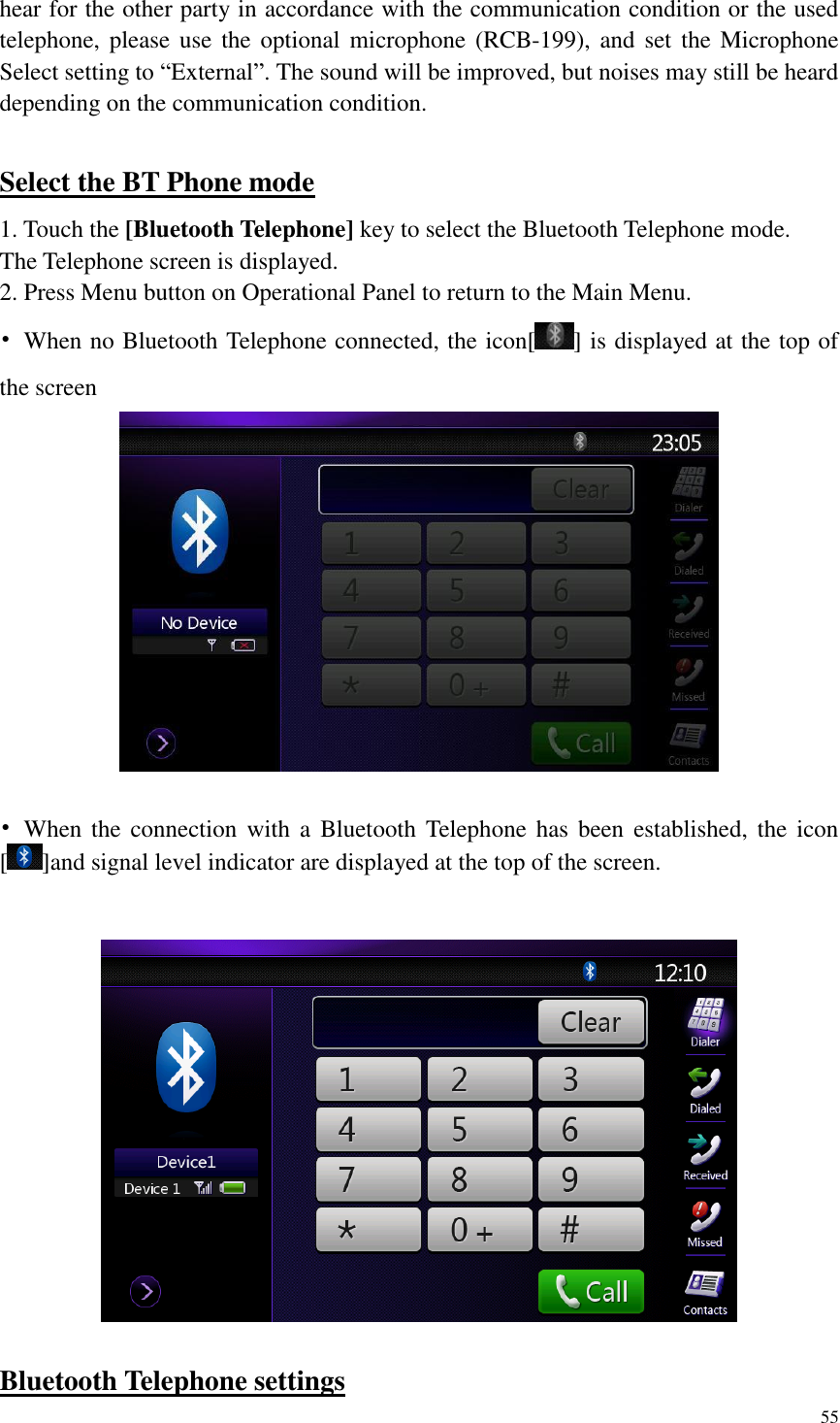 55  hear for the other party in accordance with the communication condition or the used telephone, please use the optional  microphone (RCB-199), and set the Microphone Select setting to &ldquo;External&rdquo;. The sound will be improved, but noises may still be heard depending on the communication condition.  Select the BT Phone mode 1. Touch the [Bluetooth Telephone] key to select the Bluetooth Telephone mode.   The Telephone screen is displayed. 2. Press Menu button on Operational Panel to return to the Main Menu. &bull;  When no Bluetooth Telephone connected, the icon[ ] is displayed at the top of the screen   &bull;  When the  connection  with  a  Bluetooth Telephone  has  been established,  the  icon [ ]and signal level indicator are displayed at the top of the screen.    Bluetooth Telephone settings 