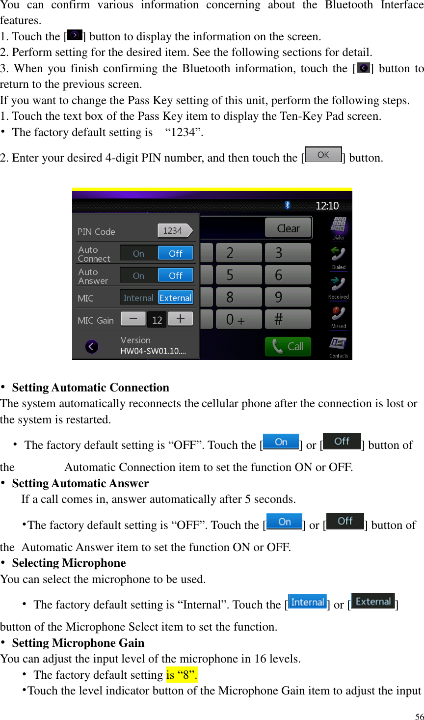 56  You  can  confirm  various  information  concerning  about  the  Bluetooth  Interface features. 1. Touch the [ ] button to display the information on the screen. 2. Perform setting for the desired item. See the following sections for detail. 3. When you finish confirming the Bluetooth information, touch the [ ] button to return to the previous screen. If you want to change the Pass Key setting of this unit, perform the following steps. 1. Touch the text box of the Pass Key item to display the Ten-Key Pad screen. &bull;  The factory default setting is    &ldquo;1234&rdquo;. 2. Enter your desired 4-digit PIN number, and then touch the [ ] button.    &bull;  Setting Automatic Connection The system automatically reconnects the cellular phone after the connection is lost or the system is restarted.   &bull;  The factory default setting is &ldquo;OFF&rdquo;. Touch the [ ] or [ ] button of the          Automatic Connection item to set the function ON or OFF. &bull;  Setting Automatic Answer  If a call comes in, answer automatically after 5 seconds.    &bull;The factory default setting is &ldquo;OFF&rdquo;. Touch the [ ] or [ ] button of the   Automatic Answer item to set the function ON or OFF. &bull;  Selecting Microphone You can select the microphone to be used.  &bull;  The factory default setting is &ldquo;Internal&rdquo;. Touch the [ ] or [ ] button of the Microphone Select item to set the function. &bull; Setting Microphone Gain   You can adjust the input level of the microphone in 16 levels.  &bull;  The factory default setting is &ldquo;8&rdquo;.  &bull;Touch the level indicator button of the Microphone Gain item to adjust the input 