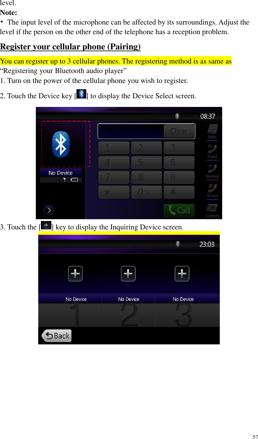 57  level. Note: &bull;  The input level of the microphone can be affected by its surroundings. Adjust the level if the person on the other end of the telephone has a reception problem. Register your cellular phone (Pairing) You can register up to 3 cellular phones. The registering method is as same as &ldquo;Registering your Bluetooth audio player&rdquo; 1. Turn on the power of the cellular phone you wish to register. 2. Touch the Device key [ ] to display the Device Select screen.  3. Touch the [ ] key to display the Inquiring Device screen.  