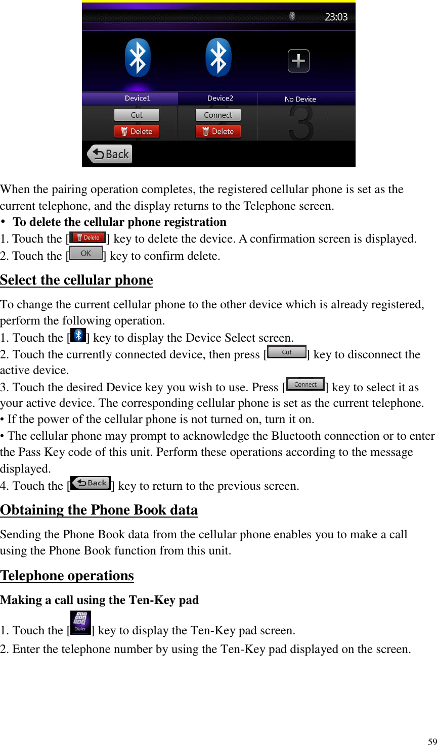 59   When the pairing operation completes, the registered cellular phone is set as the current telephone, and the display returns to the Telephone screen. &bull;  To delete the cellular phone registration 1. Touch the [ ] key to delete the device. A confirmation screen is displayed. 2. Touch the [ ] key to confirm delete. Select the cellular phone To change the current cellular phone to the other device which is already registered, perform the following operation. 1. Touch the [ ] key to display the Device Select screen. 2. Touch the currently connected device, then press [ ] key to disconnect the active device. 3. Touch the desired Device key you wish to use. Press [ ] key to select it as your active device. The corresponding cellular phone is set as the current telephone. &bull; If the power of the cellular phone is not turned on, turn it on. &bull; The cellular phone may prompt to acknowledge the Bluetooth connection or to enter the Pass Key code of this unit. Perform these operations according to the message displayed. 4. Touch the [ ] key to return to the previous screen. Obtaining the Phone Book data Sending the Phone Book data from the cellular phone enables you to make a call using the Phone Book function from this unit. Telephone operations Making a call using the Ten-Key pad 1. Touch the [ ] key to display the Ten-Key pad screen. 2. Enter the telephone number by using the Ten-Key pad displayed on the screen.  
