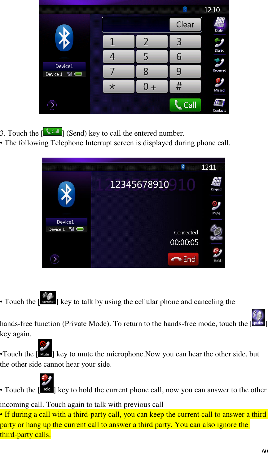 60    3. Touch the [ ] (Send) key to call the entered number. &bull; The following Telephone Interrupt screen is displayed during phone call.     &bull; Touch the [ ] key to talk by using the cellular phone and canceling the hands-free function (Private Mode). To return to the hands-free mode, touch the [ ] key again. &bull;Touch the [ ] key to mute the microphone.Now you can hear the other side, but the other side cannot hear your side. &bull; Touch the [ ] key to hold the current phone call, now you can answer to the other incoming call. Touch again to talk with previous call &bull; If during a call with a third-party call, you can keep the current call to answer a third party or hang up the current call to answer a third party. You can also ignore the third-party calls. 