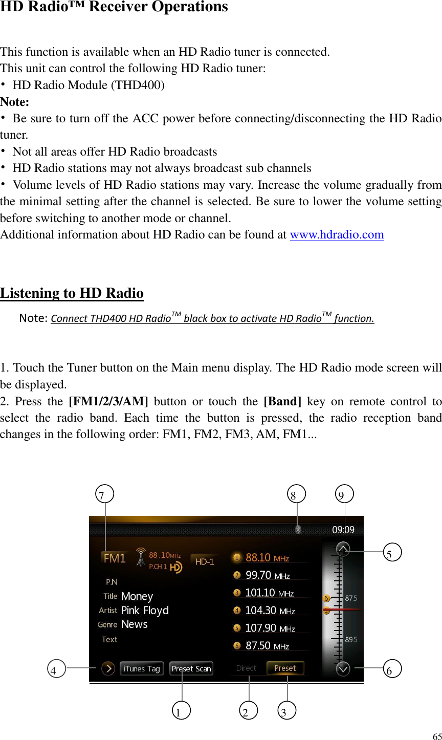 65  HD Radio&trade; Receiver Operations   This function is available when an HD Radio tuner is connected. This unit can control the following HD Radio tuner: &bull;  HD Radio Module (THD400) Note: &bull;  Be sure to turn off the ACC power before connecting/disconnecting the HD Radio tuner. &bull;  Not all areas offer HD Radio broadcasts &bull;  HD Radio stations may not always broadcast sub channels &bull;  Volume levels of HD Radio stations may vary. Increase the volume gradually from the minimal setting after the channel is selected. Be sure to lower the volume setting before switching to another mode or channel. Additional information about HD Radio can be found at www.hdradio.com   Listening to HD Radio Note: Connect THD400 HD RadioTM black box to activate HD RadioTM function.  1. Touch the Tuner button on the Main menu display. The HD Radio mode screen will be displayed. 2.  Press  the  [FM1/2/3/AM]  button  or  touch  the  [Band]  key  on  remote  control  to select  the  radio  band.  Each  time  the  button  is  pressed,  the  radio  reception  band changes in the following order: FM1, FM2, FM3, AM, FM1...     1 2 3 6 5 4 7 8 9 