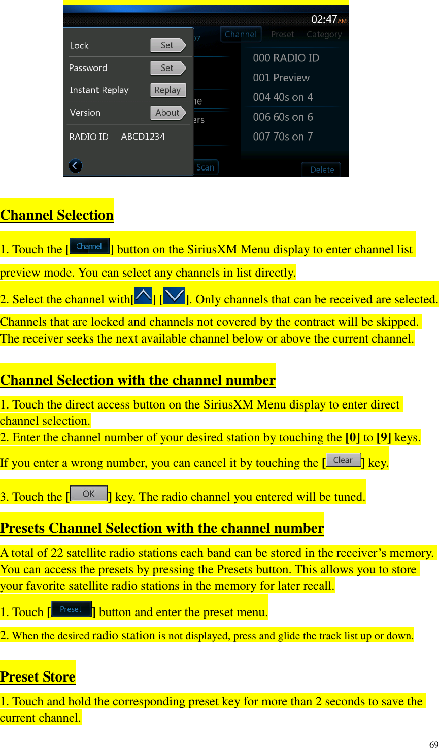 69    Channel Selection 1. Touch the [ ] button on the SiriusXM Menu display to enter channel list preview mode. You can select any channels in list directly. 2. Select the channel with[ ] [ ]. Only channels that can be received are selected. Channels that are locked and channels not covered by the contract will be skipped. The receiver seeks the next available channel below or above the current channel.  Channel Selection with the channel number 1. Touch the direct access button on the SiriusXM Menu display to enter direct channel selection. 2. Enter the channel number of your desired station by touching the [0] to [9] keys. If you enter a wrong number, you can cancel it by touching the [ ] key. 3. Touch the [] key. The radio channel you entered will be tuned. Presets Channel Selection with the channel number A total of 22 satellite radio stations each band can be stored in the receiver&rsquo;s memory. You can access the presets by pressing the Presets button. This allows you to store your favorite satellite radio stations in the memory for later recall. 1. Touch [ ] button and enter the preset menu. 2. When the desired radio station is not displayed, press and glide the track list up or down.  Preset Store 1. Touch and hold the corresponding preset key for more than 2 seconds to save the current channel. 