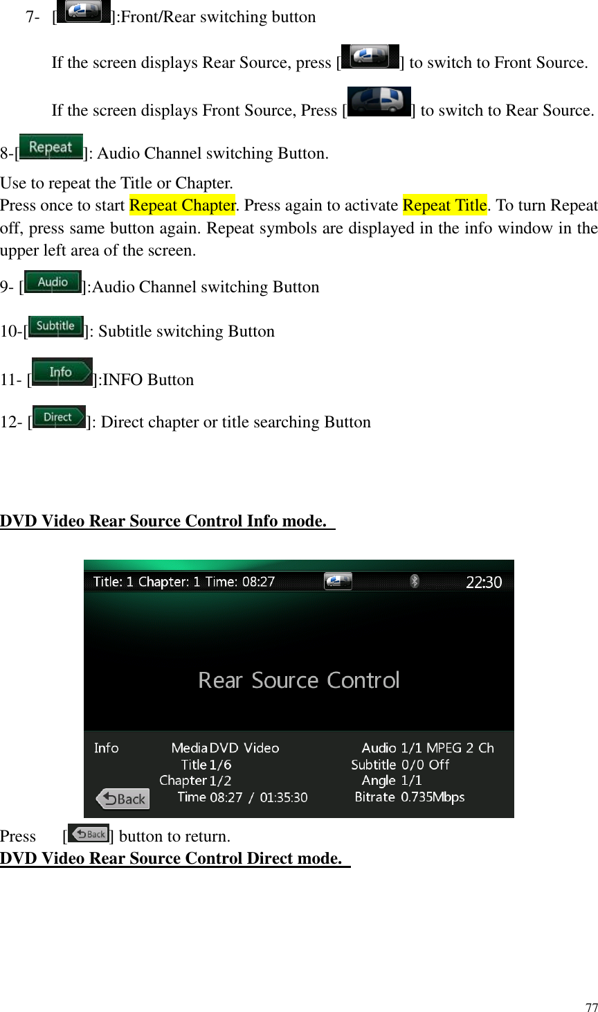 77  7- [ ]:Front/Rear switching button If the screen displays Rear Source, press [ ] to switch to Front Source. If the screen displays Front Source, Press [ ] to switch to Rear Source. 8-[ ]: Audio Channel switching Button. Use to repeat the Title or Chapter. Press once to start Repeat Chapter. Press again to activate Repeat Title. To turn Repeat off, press same button again. Repeat symbols are displayed in the info window in the upper left area of the screen. 9- [ ]:Audio Channel switching Button   10-[ ]: Subtitle switching Button 11- [ ]:INFO Button 12- [ ]: Direct chapter or title searching Button    DVD Video Rear Source Control Info mode.     Press      [ ] button to return. DVD Video Rear Source Control Direct mode.    