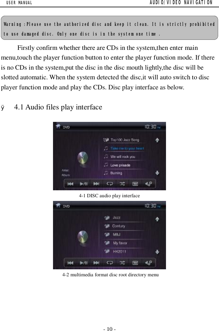 USER MANUAL                                         AUDIO/VIDEO NAVIGATION  - 10 -   Firstly confirm whether there are CDs in the system,then enter main menu,touch the player function button to enter the player function mode. If there is no CDs in the system,put the disc in the disc mouth lightly,the disc will be slotted automatic. When the system detected the disc,it will auto switch to disc player function mode and play the CDs. Disc play interface as below.  &Oslash; 4.1 Audio files play interface    4-1 DISC audio play interface       4-2 multimedia format disc root directory menu Warning :Please use the authorized disc and keep it clean. It is strictly prohibited to use damaged disc. Only one disc is in the system one time . 