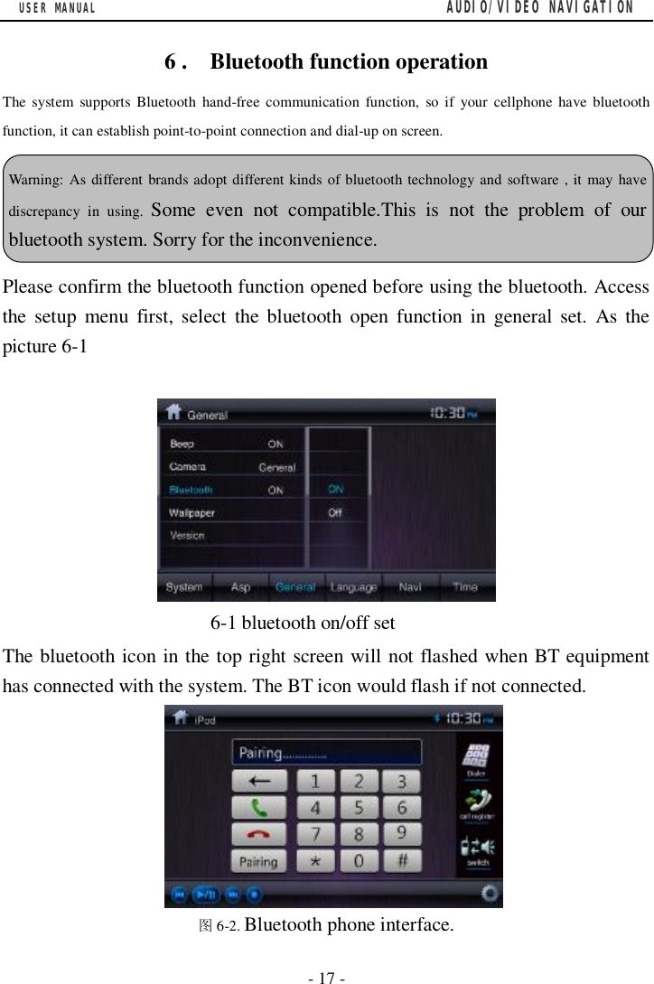 USER MANUAL                                         AUDIO/VIDEO NAVIGATION  - 17 -  6 .  Bluetooth function operation The system supports Bluetooth hand-free communication function, so if your cellphone have bluetooth function, it can establish point-to-point connection and dial-up on screen.  Please confirm the bluetooth function opened before using the bluetooth. Access the setup menu first, select the bluetooth open function in general set. As the picture 6-1                        6-1 bluetooth on/off set The bluetooth icon in the top right screen will not flashed when BT equipment has connected with the system. The BT icon would flash if not connected.        图6-2. Bluetooth phone interface. Warning: As different brands adopt different kinds of bluetooth technology and software , it may have discrepancy in using.  Some even not compatible.This is not the problem of our bluetooth system. Sorry for the inconvenience.  