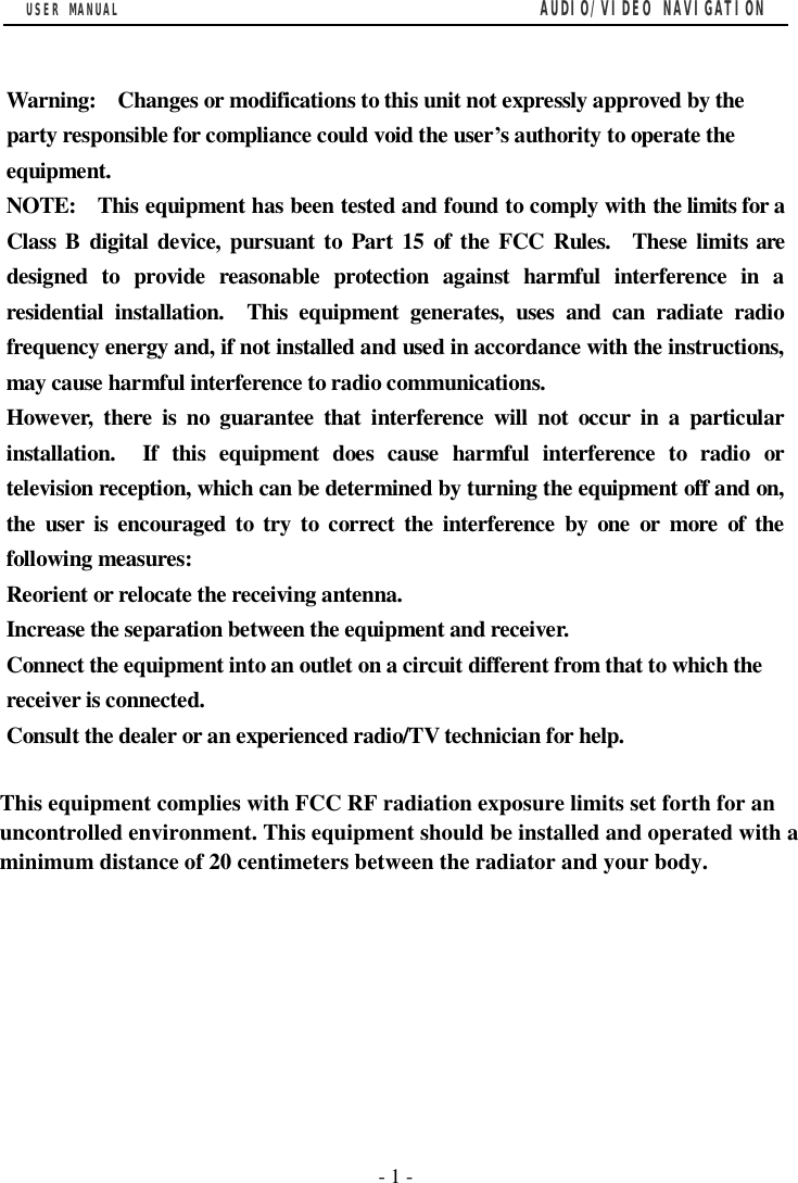 USER MANUAL                                         AUDIO/VIDEO NAVIGATION  - 1 -  Warning:  Changes or modifications to this unit not expressly approved by the party responsible for compliance could void the user&rsquo;s authority to operate the equipment. NOTE:  This equipment has been tested and found to comply with the limits for a Class B digital device, pursuant to Part 15 of the FCC Rules.  These limits are designed to provide reasonable protection against harmful interference in a residential installation.  This equipment generates, uses and can radiate radio frequency energy and, if not installed and used in accordance with the instructions, may cause harmful interference to radio communications. However, there is no guarantee that interference will not occur in a particular installation.  If this equipment does cause harmful interference to radio or television reception, which can be determined by turning the equipment off and on, the user is encouraged to try to correct the interference by one or more of the following measures: Reorient or relocate the receiving antenna. Increase the separation between the equipment and receiver. Connect the equipment into an outlet on a circuit different from that to which the receiver is connected. Consult the dealer or an experienced radio/TV technician for help.         This equipment complies with FCC RF radiation exposure limits set forth for anuncontrolled environment. This equipment should be installed and operated with aminimum distance of 20 centimeters between the radiator and your body.
