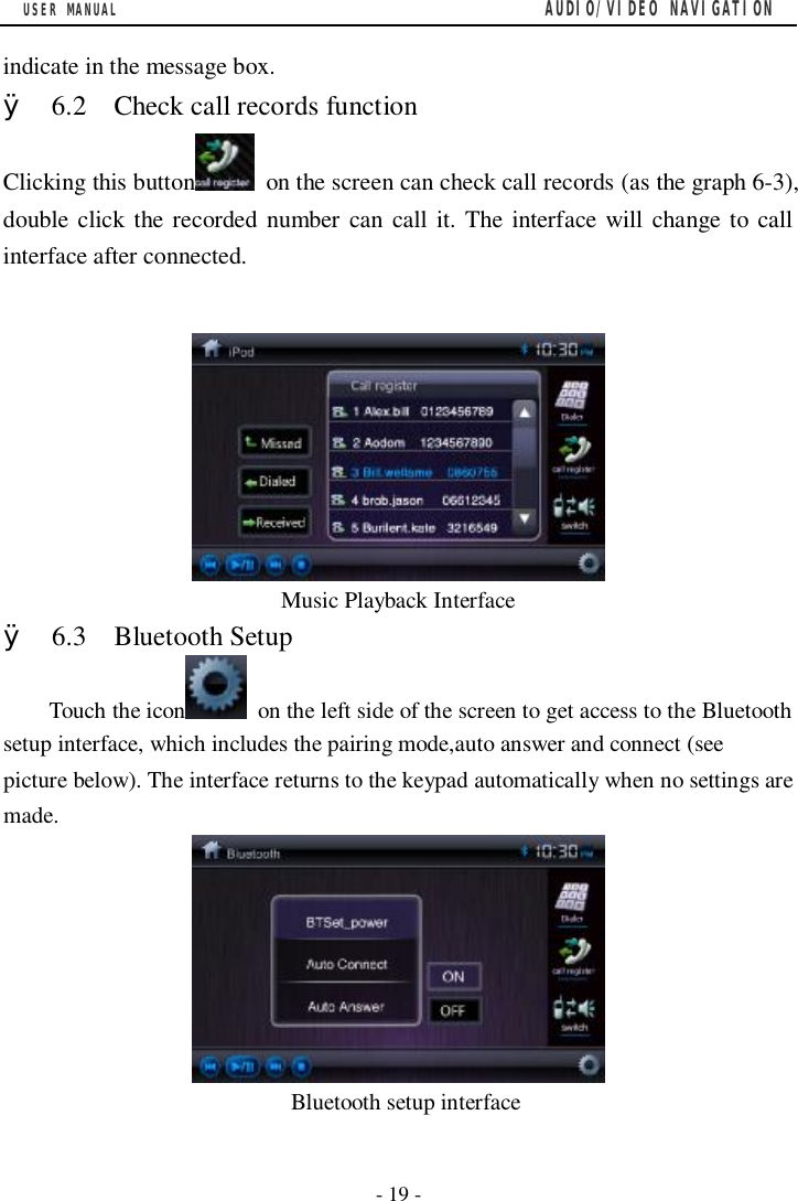 USER MANUAL                                         AUDIO/VIDEO NAVIGATION  - 19 -  indicate in the message box. &Oslash; 6.2  Check call records function Clicking this button  on the screen can check call records (as the graph 6-3), double click the recorded number can call it. The interface will change to call interface after connected.   Music Playback Interface &Oslash; 6.3  Bluetooth Setup Touch the icon  on the left side of the screen to get access to the Bluetooth setup interface, which includes the pairing mode,auto answer and connect (see picture below). The interface returns to the keypad automatically when no settings are made.                           Bluetooth setup interface 