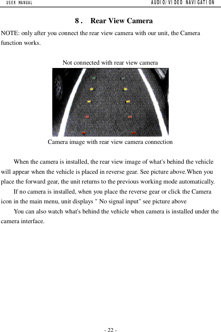 USER MANUAL                                         AUDIO/VIDEO NAVIGATION  - 22 -    8 .  Rear View Camera NOTE: only after you connect the rear view camera with our unit, the Camera function works.  Not connected with rear view camera  Camera image with rear view camera connection  When the camera is installed, the rear view image of what's behind the vehicle will appear when the vehicle is placed in reverse gear. See picture above.When you place the forward gear, the unit returns to the previous working mode automatically. If no camera is installed, when you place the reverse gear or click the Camera icon in the main menu, unit displays " No signal input" see picture above You can also watch what's behind the vehicle when camera is installed under the camera interface.                                