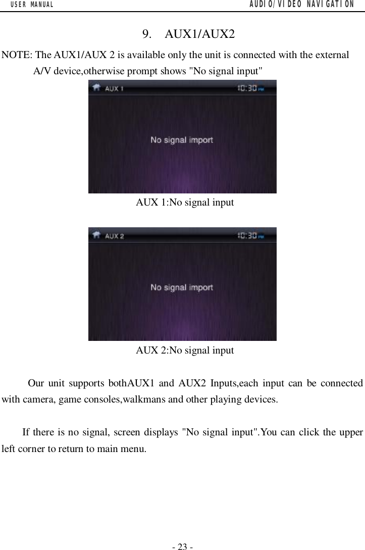 USER MANUAL                                         AUDIO/VIDEO NAVIGATION  - 23 -    9.  AUX1/AUX2 NOTE: The AUX1/AUX 2 is available only the unit is connected with the external A/V device,otherwise prompt shows "No signal input"   AUX 1:No signal input    AUX 2:No signal input       Our unit supports bothAUX1 and AUX2 Inputs,each input can be connected with camera, game consoles,walkmans and other playing devices.  If there is no signal, screen displays "No signal input".You can click the upper left corner to return to main menu.                            