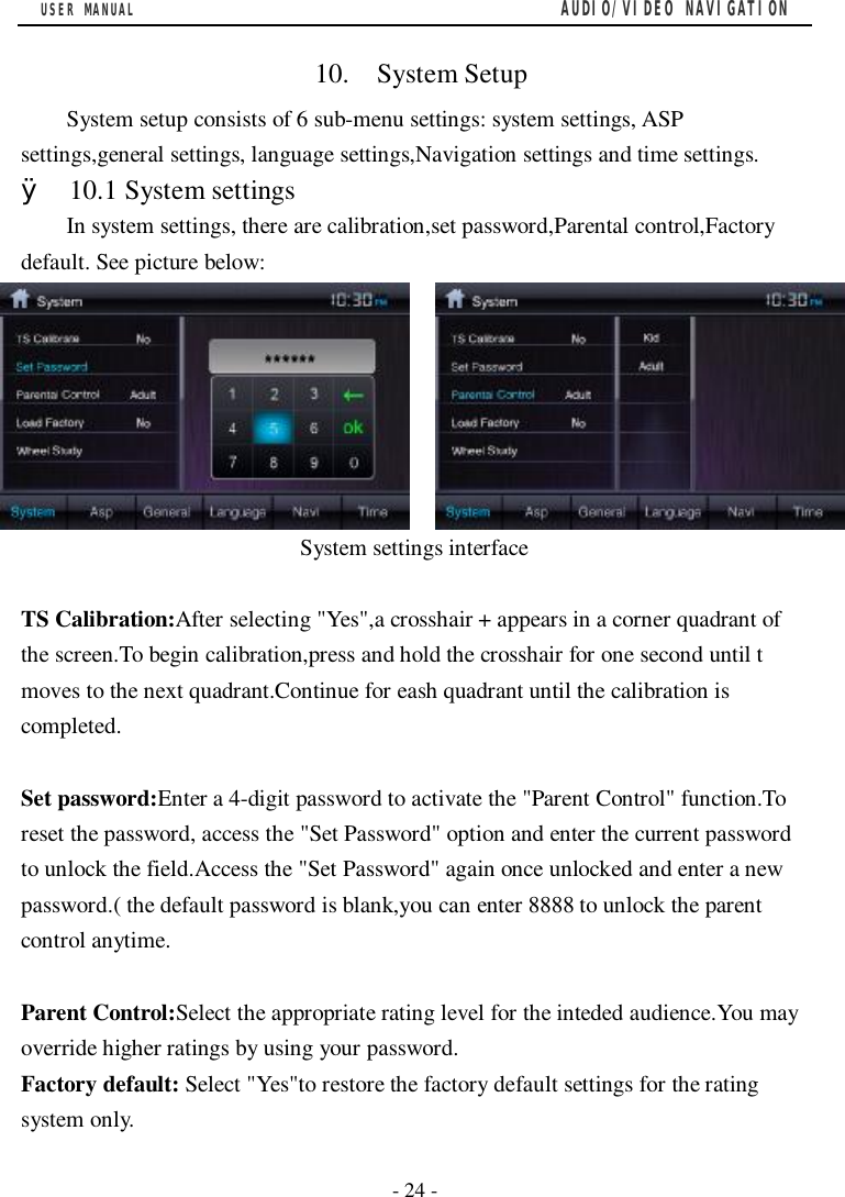 USER MANUAL                                         AUDIO/VIDEO NAVIGATION  - 24 -   10.  System Setup System setup consists of 6 sub-menu settings: system settings, ASP settings,general settings, language settings,Navigation settings and time settings. &Oslash; 10.1 System settings In system settings, there are calibration,set password,Parental control,Factory default. See picture below:          System settings interface  TS Calibration:After selecting "Yes",a crosshair + appears in a corner quadrant of the screen.To begin calibration,press and hold the crosshair for one second until t moves to the next quadrant.Continue for eash quadrant until the calibration is completed.  Set password:Enter a 4-digit password to activate the "Parent Control" function.To reset the password, access the "Set Password" option and enter the current password to unlock the field.Access the "Set Password" again once unlocked and enter a new password.( the default password is blank,you can enter 8888 to unlock the parent control anytime.  Parent Control:Select the appropriate rating level for the inteded audience.You may override higher ratings by using your password. Factory default: Select "Yes"to restore the factory default settings for the rating system only. 