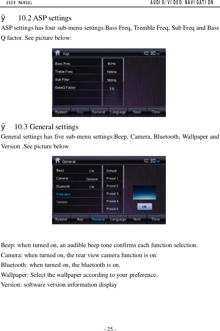 USER MANUAL                                         AUDIO/VIDEO NAVIGATION  - 25 -  &Oslash;  10.2 ASP settings ASP settings has four sub-menu settings:Bass Freq, Tremble Freq, Sub Freq and Bass Q factor. See picture below:         &Oslash; 10.3 General settings General settings has five sub-menu settings:Beep, Camera, Bluetooth, Wallpaper and Version .See picture below          Beep: when turned on, an audible beep tone confirms each function selection. Camera: when turned on, the rear view camera function is on. Bluetooth: when turned on, the bluetooth is on. Wallpaper: Select the wallpaper according to your preference. Version: software version information display    