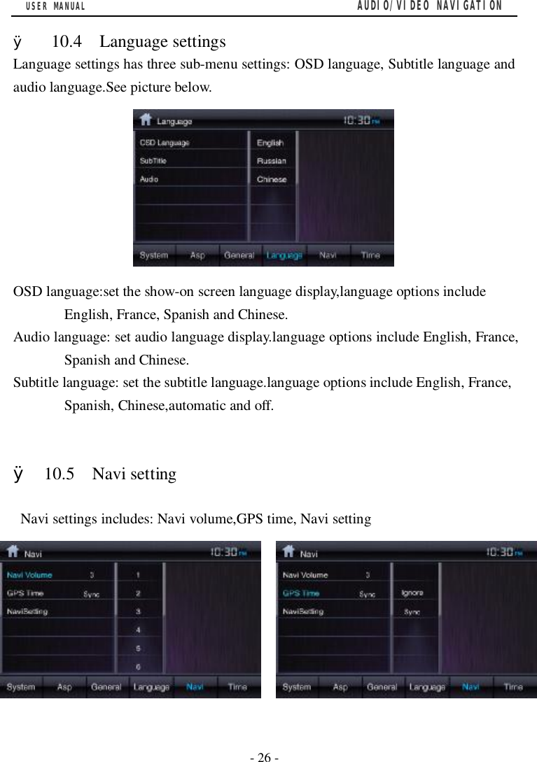 USER MANUAL                                         AUDIO/VIDEO NAVIGATION  - 26 -  &Oslash;  10.4  Language settings Language settings has three sub-menu settings: OSD language, Subtitle language and audio language.See picture below.         OSD language:set the show-on screen language display,language options include English, France, Spanish and Chinese. Audio language: set audio language display.language options include English, France, Spanish and Chinese. Subtitle language: set the subtitle language.language options include English, France, Spanish, Chinese,automatic and off.   &Oslash; 10.5  Navi setting   Navi settings includes: Navi volume,GPS time, Navi setting          
