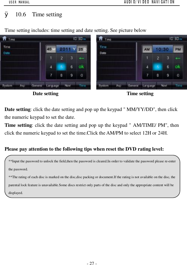 USER MANUAL                                         AUDIO/VIDEO NAVIGATION  - 27 -  &Oslash; 10.6  Time setting  Time setting includes: time setting and date setting. See picture below                                                       Date setting                           Time setting  Date setting: click the date setting and pop up the keypad " MM/YY/DD", then click the numeric keypad to set the date. Time setting: click the date setting and pop up the keypad " AM/TIME/ PM", then click the numeric keypad to set the time.Click the AM/PM to select 12H or 24H.              Please pay attention to the following tips when reset the DVD rating level:        **Input the password to unlock the field,then the password is cleared.In order to validate the password please re-enter the password. **The rating of each disc is marked on the disc,disc packing or document.If the rating is not available on the disc, the parental lock feature is unavailable.Some discs restrict only parts of the disc and only the appropriate content will be displayed. 