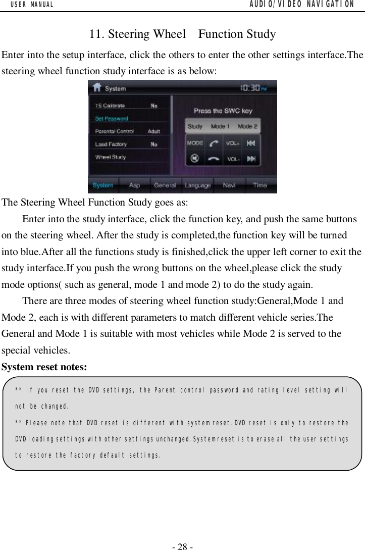 USER MANUAL                                         AUDIO/VIDEO NAVIGATION  - 28 -  11. Steering Wheel  Function Study Enter into the setup interface, click the others to enter the other settings interface.The steering wheel function study interface is as below:  The Steering Wheel Function Study goes as: Enter into the study interface, click the function key, and push the same buttons on the steering wheel. After the study is completed,the function key will be turned into blue.After all the functions study is finished,click the upper left corner to exit the study interface.If you push the wrong buttons on the wheel,please click the study mode options( such as general, mode 1 and mode 2) to do the study again.  There are three modes of steering wheel function study:General,Mode 1 and Mode 2, each is with different parameters to match different vehicle series.The General and Mode 1 is suitable with most vehicles while Mode 2 is served to the special vehicles. System reset notes:   ** If you reset the DVD settings, the Parent control password and rating level setting will not be changed. ** Please note that DVD reset is different with system reset.DVD reset is only to restore the DVD loading settings with other settings unchanged.System reset is to erase all the user settings to restore the factory default settings. 