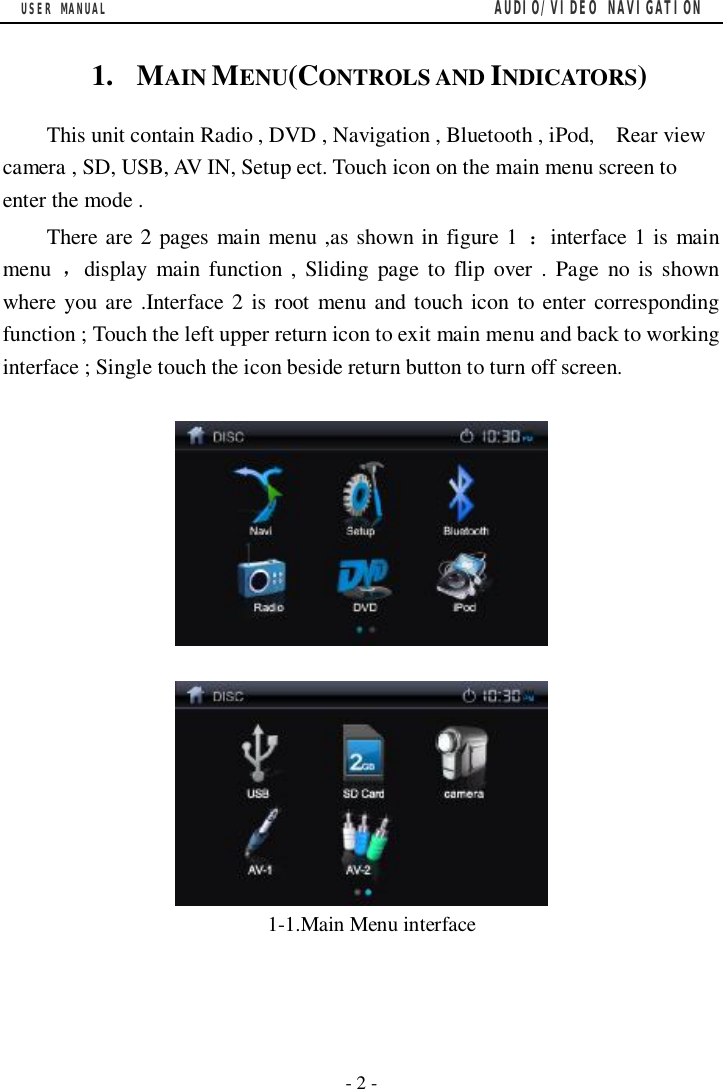 USER MANUAL                                         AUDIO/VIDEO NAVIGATION  - 2 - 1.  MAIN MENU(CONTROLS AND INDICATORS) This unit contain Radio , DVD , Navigation , Bluetooth , iPod,  Rear view camera , SD, USB, AV IN, Setup ect. Touch icon on the main menu screen to enter the mode . There are 2 pages main menu ,as shown in figure 1  ：interface 1 is main menu  ，display main function , Sliding page to flip over . Page no is shown where you are .Interface 2 is root menu and touch icon to enter corresponding function ; Touch the left upper return icon to exit main menu and back to working interface ; Single touch the icon beside return button to turn off screen.         1-1.Main Menu interface     