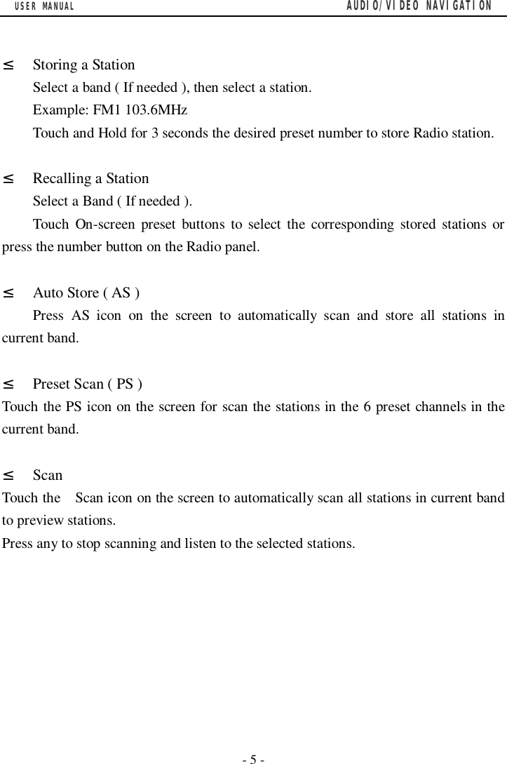 USER MANUAL                                         AUDIO/VIDEO NAVIGATION  - 5 -  &sup2; Storing a Station Select a band ( If needed ), then select a station. Example: FM1 103.6MHz Touch and Hold for 3 seconds the desired preset number to store Radio station.  &sup2; Recalling a Station Select a Band ( If needed ). Touch On-screen preset buttons to select the corresponding stored stations or press the number button on the Radio panel.  &sup2; Auto Store ( AS ) Press AS icon on the screen to automatically scan and store all stations in current band.  &sup2; Preset Scan ( PS ) Touch the PS icon on the screen for scan the stations in the 6 preset channels in the current band.  &sup2; Scan Touch the  Scan icon on the screen to automatically scan all stations in current band to preview stations. Press any to stop scanning and listen to the selected stations.   