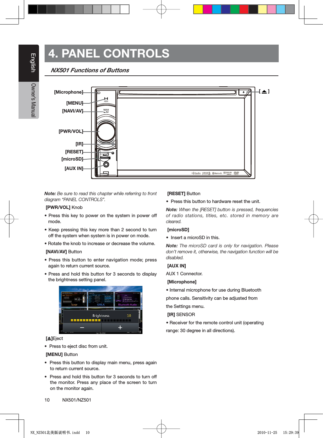 10          NX501/NZ501EnglishOwner&rsquo;s Manual4. PANEL CONTROLSNX501 Functions of ButtonsNote: Be sure to read this chapter while referring to front diagram &ldquo;PANEL CONTROLS&rdquo;. [PWR/VOL] +NOBs0RESSTHISKEYTOPOWERON THESYSTEMINPOWEROFFmode.s+EEPPRESSINGTHISKEYMORETHAN SECONDTOTURNoff the system when system is in power on mode.s2OTATETHEKNOBTOINCREASEORDECREASETHEVOLUME [NAVI/AV] Buttons0RESSTHISBUTTONTOENTER NAVIGATIONMODEPRESSagain to return current source. s0RESSANDHOLDTHISBUTTON FORSECONDSTODISPLAYthe brightness setting panel.[ ]Ejects0RESSTOEJECTDISCFROMUNIT [MENU] Buttons0RESSTHISBUTTONTODISPLAYMAINMENUPRESSAGAINto return current source.s0RESSANDHOLDTHISBUTTONFORSECONDSTOTURNOFFthe monitor. Press any place of the screen to turn on the monitor again. [RESET] Buttons0RESSTHISBUTTONTOHARDWARERESETTHEUNITNote: When the [RESET] button is pressed, frequencies of radio stations, titles, etc. stored in memory are cleared. [microSD]s)NSERTAMICRO3$INTHISNote: The microSD card is only for navigation. Please don&rsquo;t remove it, otherwise, the navigation function will be disabled. [AUX IN]AUX 1 Connector.  [Microphone]s)NTERNALMICROPHONEFORUSEDURING"LUETOOTHphone calls. Sensitivity can be adjusted fromthe Settings menu. [IR] SENSORs2ECEIVERFORTHEREMOTECONTROLUNITOPERATINGrange: 30 degree in all directions).[  ][Microphone][MENU][NAVI/AV][PWR/VOL][RESET][microSD][AUX IN][IR]1;B1=࣫㕢⠜䇈ᯢкLQGG 