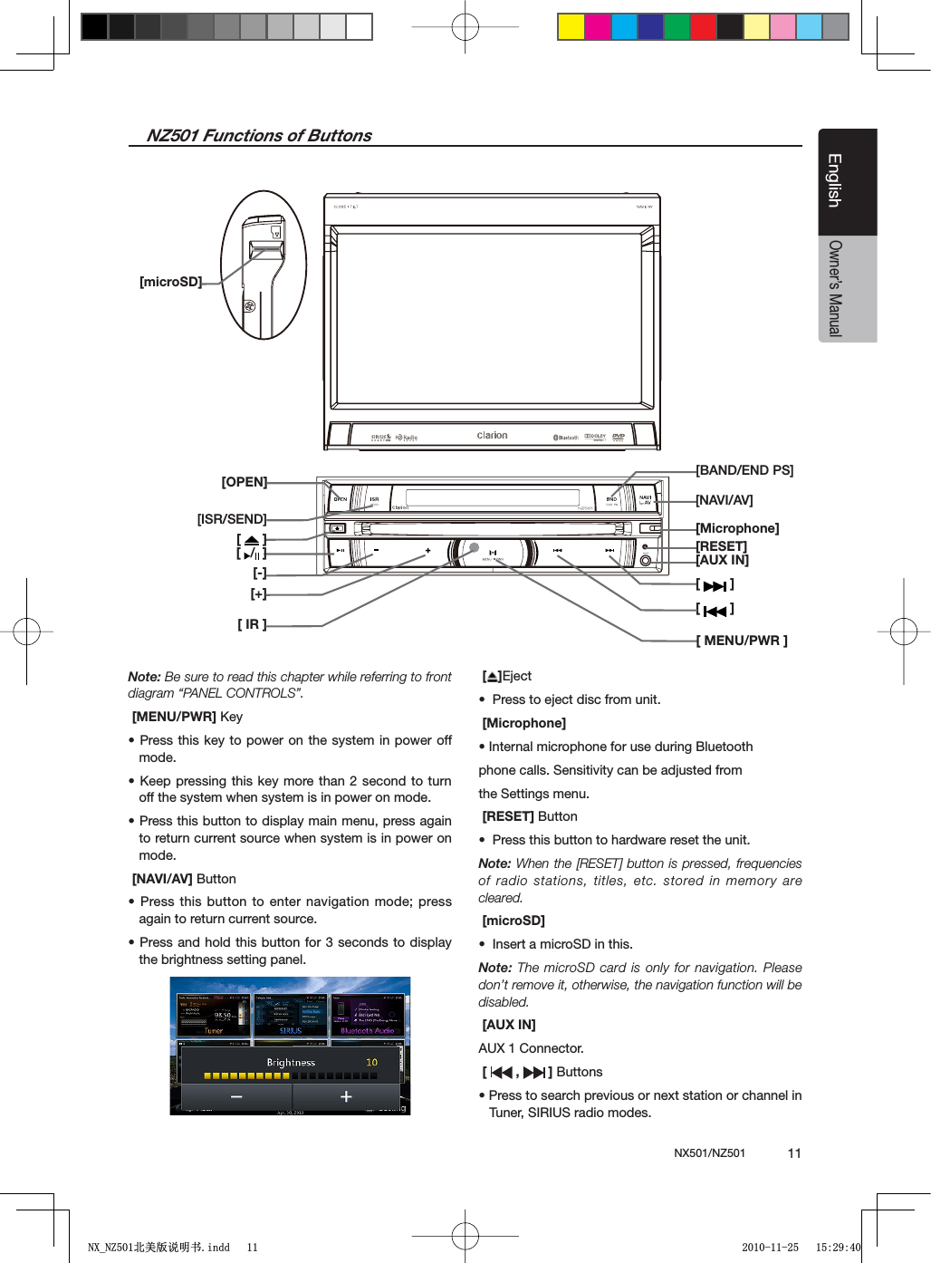 NX501/NZ501  11EnglishEnglishOwner&rsquo;s ManualNZ501 Functions of Buttons[  ][ ][OPEN][ISR/SEND][ /  ][-][+][ IR ];"!.$%.$03=[NAVI/AV][Microphone][RESET][AUX IN][ ][ MENU/PWR ][microSD]Note: Be sure to read this chapter while referring to front diagram &ldquo;PANEL CONTROLS&rdquo;. [MENU/PWR] +EYs0RESSTHISKEYTOPOWERON THESYSTEMINPOWEROFFmode.s+EEPPRESSINGTHISKEYMORETHAN SECONDTOTURNoff the system when system is in power on mode.s0RESSTHISBUTTONTODISPLAYMAINMENUPRESSAGAINto return current source when system is in power on mode. [NAVI/AV] Buttons0RESSTHISBUTTONTOENTER NAVIGATIONMODEPRESSagain to return current source. s0RESSANDHOLDTHISBUTTON FORSECONDSTODISPLAYthe brightness setting panel.[ ]Ejects0RESSTOEJECTDISCFROMUNIT [Microphone]s)NTERNALMICROPHONEFORUSEDURING"LUETOOTHphone calls. Sensitivity can be adjusted fromthe Settings menu. [RESET] Buttons0RESSTHISBUTTONTOHARDWARERESETTHEUNITNote: When the [RESET] button is pressed, frequencies of radio stations, titles, etc. stored in memory are cleared. [microSD]s)NSERTAMICRO3$INTHISNote: The microSD card is only for navigation. Please don&rsquo;t remove it, otherwise, the navigation function will be disabled. [AUX IN]AUX 1 Connector. [ ,   ] Buttonss0RESSTOSEARCHPREVIOUSORNEXTSTATIONORCHANNELINTuner, SIRIUS radio modes.1;B1=࣫㕢⠜䇈ᯢкLQGG 