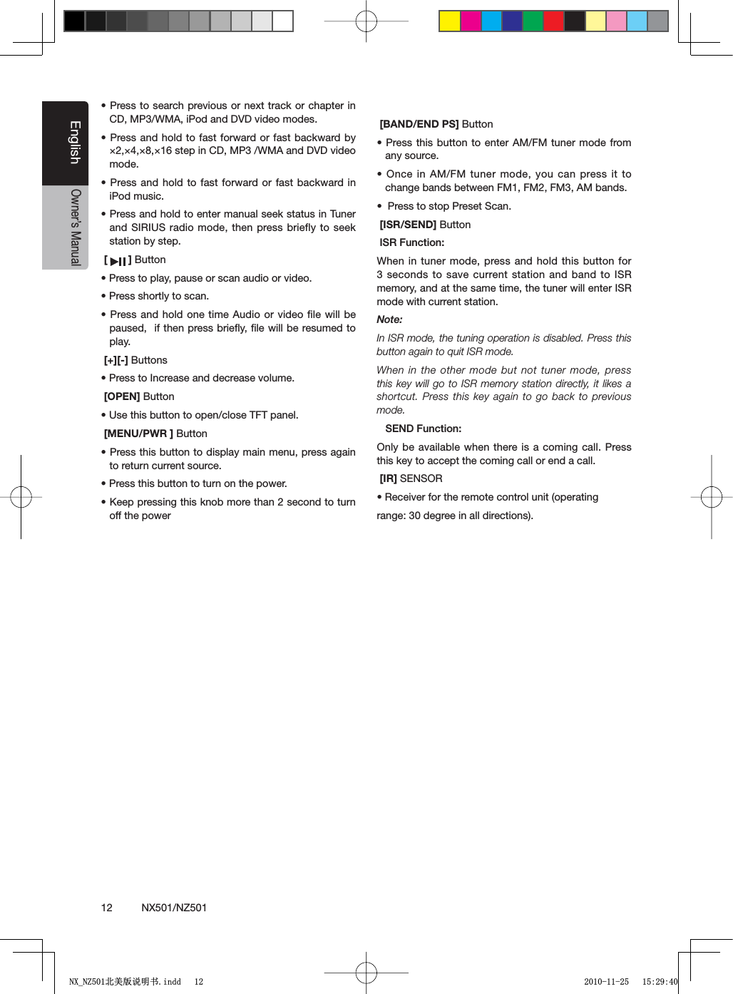 12          NX501/NZ501EnglishOwner&rsquo;s Manuals0RESSTO SEARCHPREVIOUSORNEXTTRACKORCHAPTERINCD, MP3/WMA, iPod and DVD video modes.s0RESSANDHOLDTOFASTFORWARDORFAST BACKWARDBY&times;2,&times;4,&times;8,&times;16 step in CD, MP3 /WMA and DVD video mode.s0RESSANDHOLDTOFAST FORWARDORFAST BACKWARDINiPod music.s0RESSANDHOLDTOENTERMANUALSEEKSTATUSIN4UNERand SIRIUS radio mode, then press briefly to seek station by step.[ ] Buttons0RESSTOPLAYPAUSEORSCANAUDIOORVIDEOs0RESSSHORTLYTOSCANs0RESSANDHOLDONETIME !UDIOORVIDEOlLEWILLBEpaused,  if then press brieﬂy, ﬁle will be resumed to play. [+][-] Buttonss0RESSTO)NCREASEANDDECREASEVOLUME[OPEN] Buttons5SETHISBUTTONTOOPENCLOSE4&amp;4PANEL[MENU/PWR ] Buttons0RESSTHISBUTTONTODISPLAYMAINMENUPRESSAGAINto return current source.s0RESSTHISBUTTONTOTURNONTHEPOWERs+EEPPRESSINGTHISKNOBMORETHANSECONDTOTURNoff the power[BAND/END PS] Buttons0RESSTHISBUTTONTOENTER !-&amp;-TUNERMODEFROMany source.s/NCEIN!-&amp;- TUNERMODEYOUCANPRESSITTOchange bands between FM1, FM2, FM3, AM bands.s0RESSTOSTOP0RESET3CAN [ISR/SEND] Button)32&amp;UNCTIONWhen in tuner mode, press and hold this button for 3 seconds to save current station and band to ISR memory, and at the same time, the tuner will enter ISR mode with current station. Note:In ISR mode, the tuning operation is disabled. Press this button again to quit ISR mode.When in the other mode but not tuner mode, press this key will go to ISR memory station directly, it likes a shortcut. Press this key again to go back to previous mode.3%.$&amp;UNCTIONOnly be available when there is a coming call. Press this key to accept the coming call or end a call. [IR] SENSORs2ECEIVERFORTHEREMOTECONTROLUNITOPERATINGrange: 30 degree in all directions).1;B1=࣫㕢⠜䇈ᯢкLQGG 