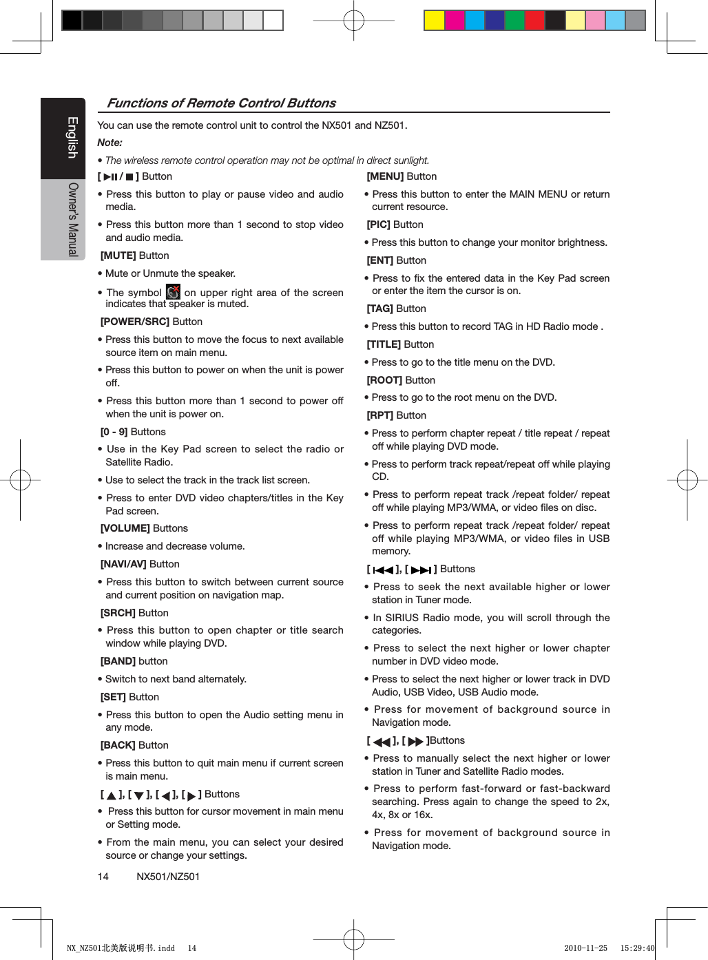 14          NX501/NZ501EnglishOwner&rsquo;s Manual[  /   ] Buttons0RESSTHISBUTTONTOPLAYOR PAUSEVIDEOANDAUDIOmedia.s0RESSTHISBUTTONMORETHANSECONDTOSTOPVIDEOand audio media.[MUTE] Buttons-UTEOR5NMUTETHESPEAKERs4HESYMBOL  on upper right area of the screen indicates that speaker is muted. [POWER/SRC] Buttons0RESSTHISBUTTONTOMOVETHEFOCUSTONEXTAVAILABLEsource item on main menu.s0RESSTHISBUTTONTOPOWERONWHENTHEUNITISPOWERoff.s0RESSTHISBUTTONMORETHANSECOND TOPOWEROFFwhen the unit is power on.[0 - 9] Buttonss5SEINTHE +EY 0ADSCREENTOSELECTTHERADIOORSatellite Radio.s5SETOSELECTTHETRACKINTHETRACKLISTSCREENs0RESSTOENTER$6$VIDEO CHAPTERSTITLESINTHE+EYPad screen.[VOLUME] Buttonss)NCREASEANDDECREASEVOLUME[NAVI/AV] Buttons0RESSTHISBUTTONTOSWITCH BETWEENCURRENTSOURCEand current position on navigation map.[SRCH] Buttons0RESSTHISBUTTONTOOPEN CHAPTERORTITLESEARCHwindow while playing DVD. [BAND] buttons3WITCHTONEXTBANDALTERNATELY [SET] Buttons0RESSTHISBUTTONTOOPENTHE!UDIOSETTINGMENUINany mode. [BACK] Buttons0RESSTHISBUTTONTOQUITMAINMENUIFCURRENTSCREENis main menu.[  ], [   ], [   ], [   ] Buttonss0RESSTHISBUTTONFORCURSORMOVEMENTINMAINMENUor Setting mode.s&amp;ROMTHEMAINMENUYOU CANSELECTYOURDESIREDsource or change your settings.[MENU] Buttons0RESSTHISBUTTONTOENTERTHE-!).-%.5ORRETURNcurrent resource.[PIC] Buttons0RESSTHISBUTTONTOCHANGEYOURMONITORBRIGHTNESS[ENT] Buttons0RESSTOlXTHEENTEREDDATAIN THE+EY0ADSCREENor enter the item the cursor is on. [TAG] Buttons0RESSTHISBUTTONTORECORD4!'IN($2ADIOMODE [TITLE] Buttons0RESSTOGOTOTHETITLEMENUONTHE$6$[ROOT] Buttons0RESSTOGOTOTHEROOTMENUONTHE$6$ [RPT] Buttons0RESSTOPERFORMCHAPTERREPEATTITLEREPEATREPEAToff while playing DVD mode.s0RESSTOPERFORMTRACKREPEATREPEATOFFWHILEPLAYINGCD.s0RESSTOPERFORMREPEATTRACKREPEATFOLDERREPEAToff while playing MP3/WMA, or video ﬁles on disc.s0RESSTOPERFORMREPEATTRACKREPEATFOLDERREPEAToff while playing MP3/WMA, or video files in USB memory. [   ], [   ] Buttonss0RESSTOSEEKTHENEXTAVAILABLE HIGHERORLOWERstation in Tuner mode. s)N3)2)532ADIO MODEYOUWILLSCROLLTHROUGHTHEcategories.s0RESSTOSELECTTHENEXT HIGHERORLOWERCHAPTERnumber in DVD video mode.s0RESSTOSELECTTHENEXTHIGHERORLOWERTRACKIN$6$Audio, USB Video, USB Audio mode.s0RESSFORMOVEMENTOFBACKGROUNDSOURCEINNavigation mode.[ ], [   ]Buttonss0RESSTOMANUALLYSELECTTHE NEXTHIGHERORLOWERstation in Tuner and Satellite Radio modes.s0RESSTOPERFORMFASTFORWARDORFASTBACKWARDsearching. Press again to change the speed to 2x, 4x, 8x or 16x.s0RESSFORMOVEMENTOFBACKGROUNDSOURCEINNavigation mode.Functions of Remote Control ButtonsYou can use the remote control unit to control the NX501 and NZ501.Note:s4HEWIRELESSREMOTECONTROLOPERATIONMAYNOTBEOPTIMALINDIRECTSUNLIGHT1;B1=࣫㕢⠜䇈ᯢкLQGG 