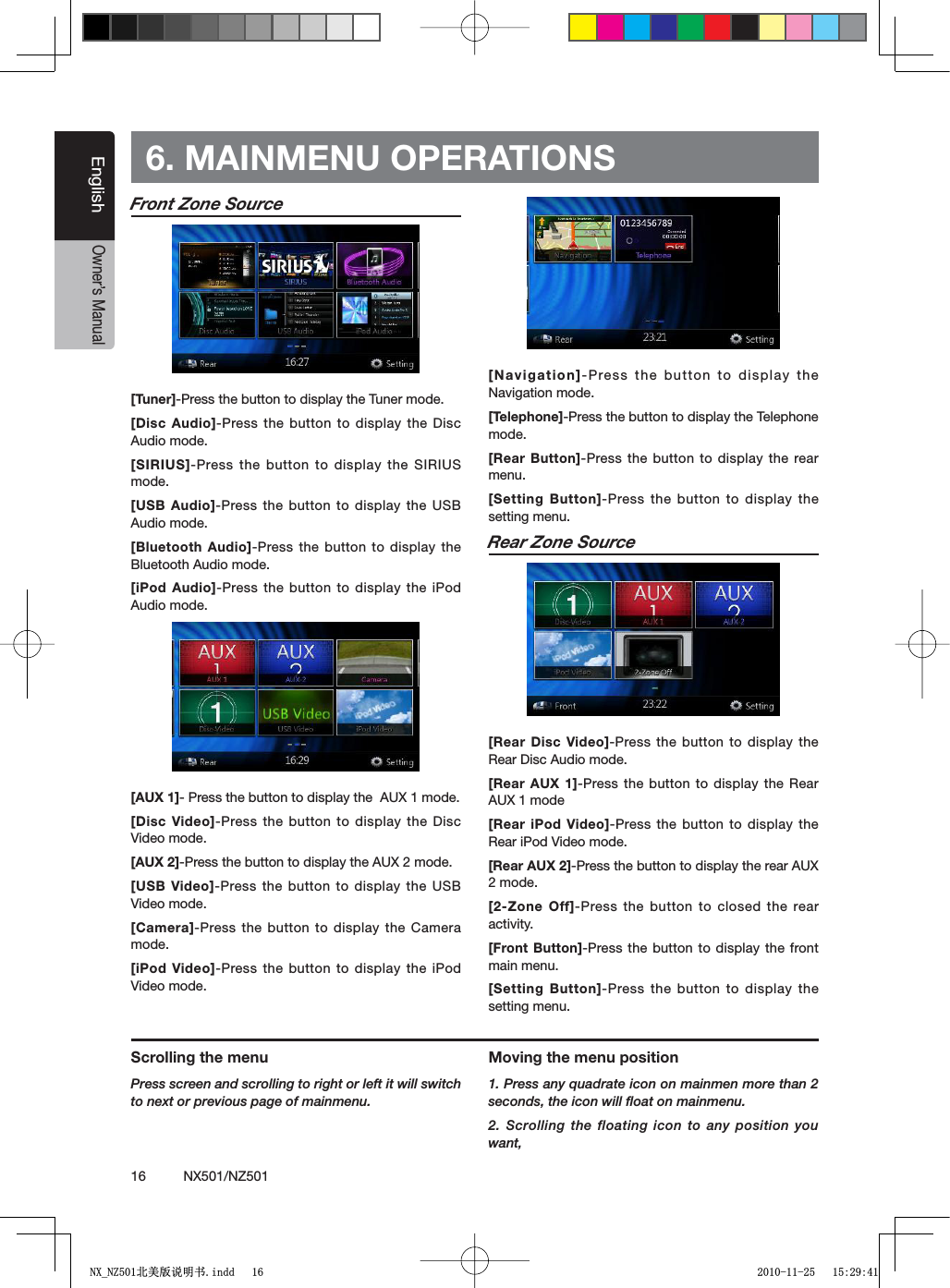 16          NX501/NZ501EnglishOwner&rsquo;s ManualFront Zone Source[Tuner]-Press the button to display the Tuner mode.[Disc Audio]-Press the button to display the Disc Audio mode.[SIRIUS]-Press the button to display the SIRIUS mode.[USB Audio]-Press the button to display the USB Audio mode.[Bluetooth Audio]-Press the button to display the Bluetooth Audio mode.[iPod Audio]-Press the button to display the iPod Audio mode.[AUX 1]- Press the button to display the  AUX 1 mode.[Disc Video]-Press the button to display the Disc Video mode.[AUX 2]-Press the button to display the AUX 2 mode.[USB Video]-Press the button to display the USB Video mode.[Camera]-Press the button to display the Camera mode.[iPod Video]-Press the button to display the iPod Video mode.[Navigation]-Press the button to display the Navigation mode.[Telephone]-Press the button to display the Telephone mode.[Rear Button]-Press the button to display the rear menu.[Setting Button]-Press the button to display the setting menu.Rear Zone Source[Rear Disc Video]-Press the button to display the Rear Disc Audio mode.[Rear AUX 1]-Press the button to display the Rear AUX 1 mode[Rear iPod Video]-Press the button to display the Rear iPod Video mode.[Rear AUX 2]-Press the button to display the rear AUX 2 mode.[2-Zone Off]-Press the button to closed the rear activity.[Front Button]-Press the button to display the front main menu.[Setting Button]-Press the button to display the setting menu.6. MAINMENU OPERATIONSScrolling the menuPress screen and scrolling to right or left it will switch to next or previous page of mainmenu.Moving the menu position1. Press any quadrate icon on mainmen more than 2 seconds, the icon will ﬂoat on mainmenu. 2. Scrolling the floating icon to any position you want,1;B1=࣫㕢⠜䇈ᯢкLQGG 