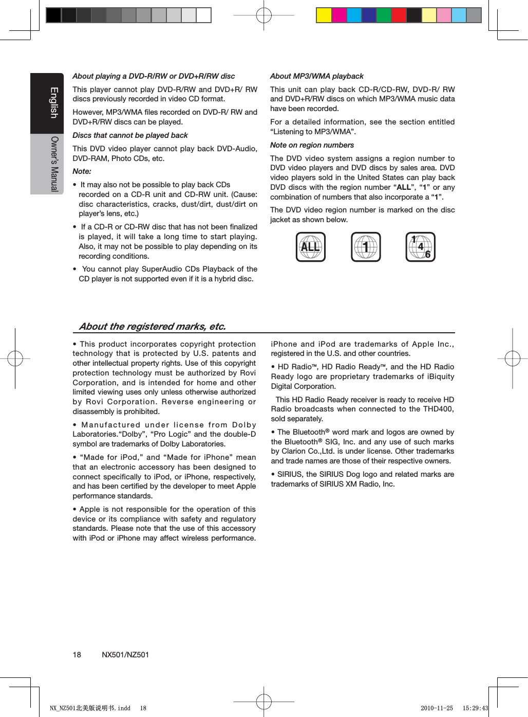 18          NX501/NZ501EnglishOwner&rsquo;s ManualAbout playing a DVD-R/RW or DVD+R/RW discThis player cannot play DVD-R/RW and DVD+R/ RW discs previously recorded in video CD format.However, MP3/WMA ﬁles recorded on DVD-R/ RW and DVD+R/RW discs can be played.Discs that cannot be played backThis DVD video player cannot play back DVD-Audio, DVD-RAM, Photo CDs, etc.Note:s)TMAYALSONOTBEPOSSIBLETOPLAYBACK#$Srecorded on a CD-R unit and CD-RW unit. (Cause: disc characteristics, cracks, dust/dirt, dust/dirt on player&rsquo;s lens, etc.)s)FA#$2OR#$27DISCTHATHASNOTBEENlNALIZEDis played, it will take a long time to start playing. Also, it may not be possible to play depending on its recording conditions.s9OUCANNOTPLAY3UPER!UDIO #$S0LAYBACKOFTHECD player is not supported even if it is a hybrid disc.About MP3/WMA playbackThis unit can play back CD-R/CD-RW, DVD-R/ RW and DVD+R/RW discs on which MP3/WMA music data have been recorded.For a detailed information, see the section entitled h,ISTENINGTO-07-!vNote on region numbersThe DVD video system assigns a region number to DVD video players and DVD discs by sales area. DVD video players sold in the United States can play back $6$DISCSWITHTHE REGIONNUMBERhALLvh1&rdquo; or any COMBINATIONOFNUMBERSTHATALSOINCORPORATEAh1&rdquo;.The DVD video region number is marked on the disc jacket as shown below.s4HISPRODUCTINCORPORATESCOPYRIGHTPROTECTIONtechnology that is protected by U.S. patents and other intellectual property rights. Use of this copyright protection technology must be authorized by Rovi Corporation, and is intended for home and other limited viewing uses only unless otherwise authorized by Rovi Corporation. Reverse engineering or disassembly is prohibited.s-ANUFACTUREDUNDERLICENSEFROM$OLBY,ABORATORIESh$OLBYvh0RO,OGICvANDTHEDOUBLE$symbol are trademarks of Dolby Laboratories.sh-ADEFORI0ODvAND h-ADEFORI0HONEvMEANthat an electronic accessory has been designed to connect specifically to iPod, or iPhone, respectively, and has been certiﬁed by the developer to meet Apple performance standards.s!PPLEISNOT RESPONSIBLEFORTHE OPERATIONOFTHISdevice or its compliance with safety and regulatory standards. Please note that the use of this accessory with iPod or iPhone may affect wireless performance. iPhone and iPod are trademarks of Apple Inc., registered in the U.S. and other countries.s($2ADIOTM, HD Radio ReadyTM, and the HD Radio Ready logo are proprietary trademarks of iBiquity Digital Corporation.  This HD Radio Ready receiver is ready to receive HD Radio broadcasts when connected to the THD400, sold separately.s4HE"LUETOOTH&reg; word mark and logos are owned by the Bluetooth&reg; SIG, Inc. and any use of such marks by Clarion Co.,Ltd. is under license. Other trademarks and trade names are those of their respective owners. s3)2)53THE3)2)53$OGLOGOANDRELATEDMARKSAREtrademarks of SIRIUS XM Radio, Inc.About the registered marks, etc.ALL14611;B1=࣫㕢⠜䇈ᯢкLQGG 
