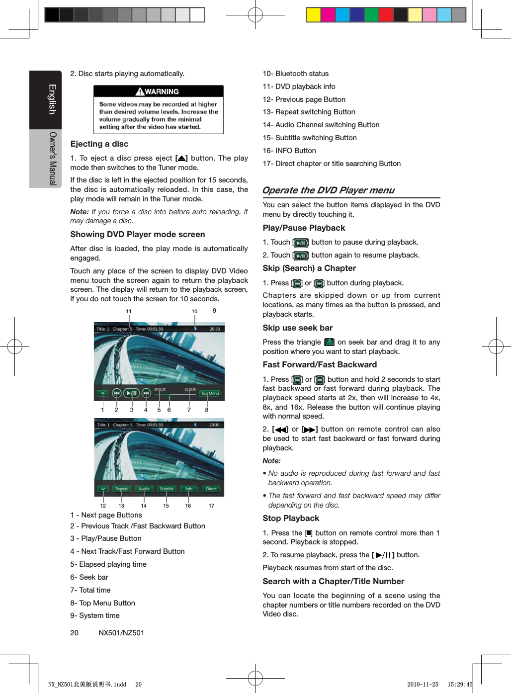 20          NX501/NZ501EnglishOwner&rsquo;s Manual2. Disc starts playing automatically.Ejecting a disc1. To eject a disc press eject [ ] button. The play mode then switches to the Tuner mode.If the disc is left in the ejected position for 15 seconds, the disc is automatically reloaded. In this case, the play mode will remain in the Tuner mode.Note: If you force a disc into before auto reloading, it may damage a disc.Showing DVD Player mode screenAfter disc is loaded, the play mode is automatically engaged.Touch any place of the screen to display DVD Video menu touch the screen again to return the playback screen. The display will return to the playback screen, if you do not touch the screen for 10 seconds.1 2 3 4 5 6 7 89101112 13 14 15 16 171 - Next page Buttons2 - Previous Track /Fast Backward Button3 - Play/Pause Button4 - Next Track/Fast Forward Button5- Elapsed playing time6- Seek bar7- Total time8- Top Menu Button9- System time10- Bluetooth status11- DVD playback info12- Previous page Button13- Repeat switching Button14- Audio Channel switching Button 15- Subtitle switching Button16- INFO Button17- Direct chapter or title searching ButtonOperate the DVD Player menuYou can select the button items displayed in the DVD menu by directly touching it.Play/Pause Playback1. Touch [ =BUTTONTOPAUSEDURINGPLAYBACK2. Touch [ =BUTTONAGAINTORESUMEPLAYBACKSkip (Search) a Chapter1. Press [ =OR; =BUTTONDURINGPLAYBACKChapters are skipped down or up from current locations, as many times as the button is pressed, and playback starts.Skip use seek barPress the triangle [ =ONSEEKBARAND DRAGITTOANYposition where you want to start playback.Fast Forward/Fast Backward1. Press [ =OR; =BUTTONANDHOLDSECONDSTOSTARTfast backward or fast forward during playback. The playback speed starts at 2x, then will increase to 4x, 8x, and 16x. Release the button will continue playing with normal speed.2. [] or [ ] button on remote control can also be used to start fast backward or fast forward during playback.Note:sNo audio is reproduced during fast forward and fast backward operation.sThe fast forward and fast backward speed may differ depending on the disc.Stop Playback1. Press the [ =BUTTONONREMOTECONTROLMORETHAN second. Playback is stopped.2. To resume playback, press the [ ] button.Playback resumes from start of the disc.Search with a Chapter/Title NumberYou can locate the beginning of a scene using the chapter numbers or title numbers recorded on the DVD Video disc.1;B1=࣫㕢⠜䇈ᯢкLQGG 
