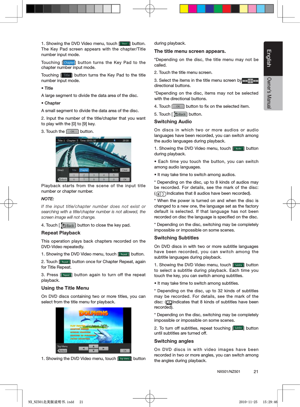 NX501/NZ501  21EnglishEnglishOwner&rsquo;s Manual1. Showing the DVD Video menu, touch [ =BUTTON4HE+EY0ADSCREENAPPEARSWITHTHE CHAPTER4ITLEnumber input mode. Touching [ =BUTTONTURNSTHE+EY0ADTO THEchapter number input mode. Touching [ =BUTTON TURNSTHE+EY 0ADTOTHETITLEnumber input mode. s4ITLEA large segment to divide the data area of the disc.s#HAPTERA small segment to divide the data area of the disc.2. Input the number of the title/chapter that you want TOPLAYWITHTHE;=TO;=KEY3. Touch the [ =BUTTONPlayback starts from the scene of the input title number or chapter number.NOTE:If the input title/chapter number does not exist or searching with a title/chapter number is not allowed, the screen image will not change.4. Touch [  =BUTTONTOCLOSETHEKEYPADRepeat PlaybackThis operation plays back chapters recorded on the DVD-Video repeatedly.1. Showing the DVD Video menu, touch [ =BUTTON2. Touch [ =BUTTONONCEFOR#HAPTER2EPEATAGAINfor Title Repeat.3. Press [ = BUTTONAGAINTOTURNOFFTHEREPEATplayback.Using the Title MenuOn DVD discs containing two or more titles, you can select from the title menu for playback.1. Showing the DVD Video menu, touch [ =BUTTONduring playback.The title menu screen appears.*Depending on the disc, the title menu may not be called.2. Touch the title menu screen.3. Select the items in the title menu screen bydirectional buttons.*Depending on the disc, items may not be selected with the directional buttons.4. Touch [ =BUTTONTOlXONTHESELECTEDITEM5. Touch [  =BUTTONSwitching AudioOn discs in which two or more audios or audio languages have been recorded, you can switch among the audio languages during playback.1. Showing the DVD Video menu, touch [ =BUTTONduring playback.s%ACHTIMEYOU TOUCHTHEBUTTONYOUCAN SWITCHamong audio languages.s)TMAYTAKETIMETOSWITCHAMONGAUDIOS* Depending on the disc, up to 8 kinds of audios may be recorded. For details, see the mark of the disc: (Indicates that 8 audios have been recorded).* When the power is turned on and when the disc is changed to a new one, the language set as the factory default is selected. If that language has not been recorded on disc the language is speciﬁed on the disc.* Depending on the disc, switching may be completely impossible or impossible on some scenes.Switching SubtitlesOn DVD discs in with two or more subtitle languages have been recorded, you can switch among the subtitle languages during playback.1. Showing the DVD Video menu, touch [ =BUTTONto select a subtitle during playback. Each time you touch the key, you can switch among subtitles.s)TMAYTAKETIMETOSWITCHAMONGSUBTITLES* Depending on the disc, up to 32 kinds of subtitles may be recorded. For details, see the mark of the disc: ( Indicates that 8 kinds of subtitles have been recorded).* Depending on the disc, switching may be completely impossible or impossible on some scenes.2. To turn off subtitles, repeat touching [ =BUTTONuntil subtitles are turned off.Switching anglesOn DVD discs in with video images have been recorded in two or more angles, you can switch among the angles during playback.1;B1=࣫㕢⠜䇈ᯢкLQGG 