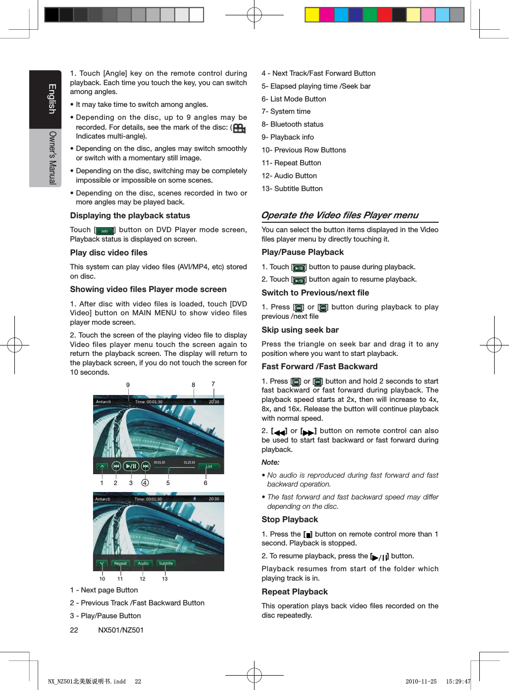22          NX501/NZ501EnglishOwner&rsquo;s Manual4OUCH;!NGLE=KEYONTHE REMOTECONTROLDURINGplayback. Each time you touch the key, you can switch among angles.sIt may take time to switch among angles.sDepending on the disc, up to 9 angles may be recorded. For details, see the mark of the disc: (Indicates multi-angle).sDepending on the disc, angles may switch smoothly or switch with a momentary still image.sDepending on the disc, switching may be completely impossible or impossible on some scenes.sDepending on the disc, scenes recorded in two or more angles may be played back.Displaying the playback statusTouch [ =BUTTONON$6$ 0LAYERMODESCREENPlayback status is displayed on screen.Play disc video ﬁlesThis system can play video ﬁles (AVI/MP4, etc) stored on disc.Showing video ﬁles Player mode screen1. After disc with video files is loaded, touch [DVD 6IDEO=BUTTON ON-!).-%.5TOSHOW VIDEOFILESplayer mode screen.2. Touch the screen of the playing video ﬁle to display Video files player menu touch the screen again to return the playback screen. The display will return to the playback screen, if you do not touch the screen for 10 seconds.1 2 3 4 5 678910 11 12 131 - Next page Button2 - Previous Track /Fast Backward Button3 - Play/Pause Button4 - Next Track/Fast Forward Button5- Elapsed playing time /Seek bar6- List Mode Button7- System time8- Bluetooth status9- Playback info10- Previous Row Buttons11- Repeat Button12- Audio Button 13- Subtitle ButtonOperate the Video ﬁles Player menuYou can select the button items displayed in the Video ﬁles player menu by directly touching it.Play/Pause Playback1. Touch [ =BUTTONTOPAUSEDURINGPLAYBACK2. Touch [ =BUTTONAGAINTORESUMEPLAYBACKSwitch to Previous/next ﬁle1. Press [ =OR ; =BUTTONDURINGPLAYBACKTO PLAYprevious /next ﬁle Skip using seek barPress the triangle on seek bar and drag it to any position where you want to start playback.Fast Forward /Fast Backward1. Press [ =OR; =BUTTONANDHOLDSECONDSTOSTARTfast backward or fast forward during playback. The playback speed starts at 2x, then will increase to 4x, 8x, and 16x. Release the button will continue playback with normal speed.2. [] or [ ] button on remote control can also be used to start fast backward or fast forward during playback.Note:sNo audio is reproduced during fast forward and fast backward operation.sThe fast forward and fast backward speed may differ depending on the disc.Stop Playback1. Press the [ ] button on remote control more than 1 second. Playback is stopped.2. To resume playback, press the [] button.Playback resumes from start of the folder which playing track is in.Repeat PlaybackThis operation plays back video ﬁles recorded on the disc repeatedly.1;B1=࣫㕢⠜䇈ᯢкLQGG 