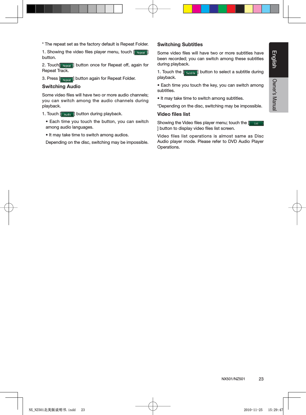 NX501/NZ501  23EnglishEnglishOwner&rsquo;s Manual* The repeat set as the factory default is Repeat Folder.1. Showing the video ﬁles player menu, touch [ =button.2. Touch[ =BUTTONONCEFOR2EPEATOFFAGAINFORRepeat Track.3. Press [ =BUTTONAGAINFOR2EPEAT&amp;OLDERSwitching AudioSome video ﬁles will have two or more audio channels; you can switch among the audio channels during playback.1. Touch [ =BUTTONDURINGPLAYBACKs%ACHTIMEYOUTOUCH THEBUTTONYOUCANSWITCHamong audio languages.s)TMAYTAKETIMETOSWITCHAMONGAUDIOSDepending on the disc, switching may be impossible.Switching SubtitlesSome video ﬁles will have two or more subtitles have been recorded; you can switch among these subtitles during playback.1. Touch the [ =BUTTONTOSELECTASUBTITLEDURINGplayback.s%ACHTIMEYOUTOUCHTHEKEYYOUCANSWITCHAMONGsubtitles.s)TMAYTAKETIMETOSWITCHAMONGSUBTITLES*Depending on the disc, switching may be impossible.Video ﬁles listShowing the Video ﬁles player menu; touch the [=BUTTONTODISPLAYVIDEOlLESLISTSCREENVideo files list operations is almost same as Disc Audio player mode. Please refer to DVD Audio Player Operations.1;B1=࣫㕢⠜䇈ᯢкLQGG 